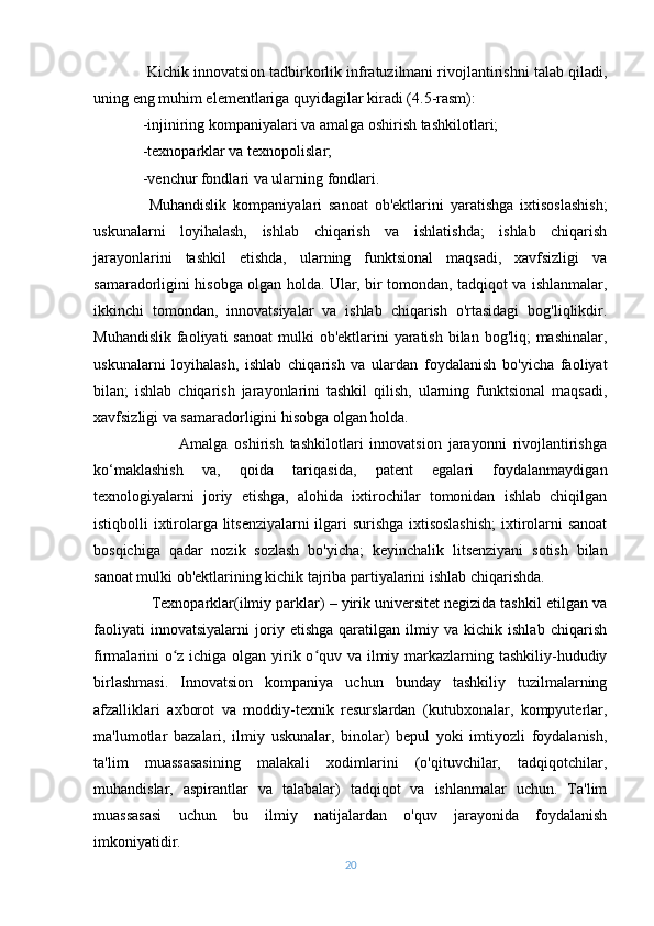  Kichik innovatsion tadbirkorlik infratuzilmani rivojlantirishni talab qiladi,
uning eng muhim elementlariga quyidagilar kiradi (4.5-rasm):
- injiniring kompaniyalari va amalga oshirish tashkilotlari;
- texnoparklar va texnopolislar;
- venchur fondlari va ularning fondlari.
  Muhandislik   kompaniyalari   sanoat   ob'ektlarini   yaratishga   ixtisoslashish;
uskunalarni   loyihalash,   ishlab   chiqarish   va   ishlatishda;   ishlab   chiqarish
jarayonlarini   tashkil   etishda,   ularning   funktsional   maqsadi,   xavfsizligi   va
samaradorligini hisobga olgan holda. Ular, bir tomondan, tadqiqot va ishlanmalar,
ikkinchi   tomondan,   innovatsiyalar   va   ishlab   chiqarish   o'rtasidagi   bog'liqlikdir.
Muhandislik  faoliyati  sanoat  mulki  ob'ektlarini  yaratish  bilan bog'liq;  mashinalar,
uskunalarni   loyihalash,   ishlab   chiqarish   va   ulardan   foydalanish   bo'yicha   faoliyat
bilan;   ishlab   chiqarish   jarayonlarini   tashkil   qilish,   ularning   funktsional   maqsadi,
xavfsizligi va samaradorligini hisobga olgan holda.
                          Amalga   oshirish   tashkilotlari   innovatsion   jarayonni   rivojlantirishga
ko‘maklashish   va,   qoida   tariqasida,   patent   egalari   foydalanmaydigan
texnologiyalarni   joriy   etishga,   alohida   ixtirochilar   tomonidan   ishlab   chiqilgan
istiqbolli ixtirolarga litsenziyalarni ilgari surishga ixtisoslashish;  ixtirolarni sanoat
bosqichiga   qadar   nozik   sozlash   bo'yicha;   keyinchalik   litsenziyani   sotish   bilan
sanoat mulki ob'ektlarining kichik tajriba partiyalarini ishlab chiqarishda.
              Texnoparklar(ilmiy parklar) – yirik universitet negizida tashkil etilgan va
faoliyati   innovatsiyalarni   joriy   etishga   qaratilgan   ilmiy   va   kichik   ishlab   chiqarish
firmalarini  o z ichiga olgan yirik o quv va ilmiy markazlarning tashkiliy-hududiyʻ ʻ
birlashmasi.   Innovatsion   kompaniya   uchun   bunday   tashkiliy   tuzilmalarning
afzalliklari   axborot   va   moddiy-texnik   resurslardan   (kutubxonalar,   kompyuterlar,
ma'lumotlar   bazalari,   ilmiy   uskunalar,   binolar)   bepul   yoki   imtiyozli   foydalanish,
ta'lim   muassasasining   malakali   xodimlarini   (o'qituvchilar,   tadqiqotchilar,
muhandislar,   aspirantlar   va   talabalar)   tadqiqot   va   ishlanmalar   uchun.   Ta'lim
muassasasi   uchun   bu   ilmiy   natijalardan   o'quv   jarayonida   foydalanish
imkoniyatidir.
20 