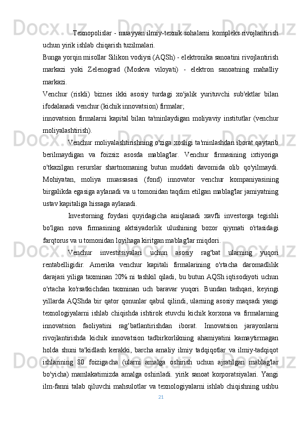                          Texnopolislar - muayyan ilmiy-texnik sohalarni kompleks rivojlantirish
uchun yirik ishlab chiqarish tuzilmalari.
Bunga yorqin misollar Silikon vodiysi (AQSh) - elektronika sanoatini rivojlantirish
markazi   yoki   Zelenograd   (Moskva   viloyati)   -   elektron   sanoatning   mahalliy
markazi.
Venchur   (riskli)   biznes   ikki   asosiy   turdagi   xo'jalik   yurituvchi   sub'ektlar   bilan
ifodalanadi venchur (kichik innovatsion) firmalar;
innovatsion   firmalarni   kapital   bilan   ta'minlaydigan   moliyaviy   institutlar   (venchur
moliyalashtirish).
Venchur moliyalashtirishning o'ziga xosligi ta'minlashdan iborat qaytarib
berilmaydigan   va   foizsiz   asosda   mablag'lar.   Venchur   firmasining   ixtiyoriga
o'tkazilgan   resurslar   shartnomaning   butun   muddati   davomida   olib   qo'yilmaydi.
Mohiyatan,   moliya   muassasasi   (fond)   innovator   venchur   kompaniyasining
birgalikda egasiga aylanadi va u tomonidan taqdim etilgan mablag'lar jamiyatning
ustav kapitaliga hissaga aylanadi.
Investorning   foydasi   quyidagicha   aniqlanadi   xavfli   investorga   tegishli
bo'lgan   nova   firmasining   aktsiyadorlik   ulushining   bozor   qiymati   o'rtasidagi
farqtorus va u tomonidan loyihaga kiritgan mablag'lar miqdori.
Venchur   investitsiyalari   uchun   asosiy   rag'bat   ularning   yuqori
rentabelligidir.   Amerika   venchur   kapitali   firmalarining   o'rtacha   daromadlilik
darajasi yiliga taxminan 20% ni tashkil qiladi, bu butun AQSh iqtisodiyoti uchun
o'rtacha   ko'rsatkichdan   taxminan   uch   baravar   yuqori.   Bundan   tashqari,   keyingi
yillarda   AQShda   bir   qator   qonunlar   qabul   qilindi,   ularning   asosiy   maqsadi   yangi
texnologiyalarni   ishlab   chiqishda   ishtirok   etuvchi   kichik   korxona   va   firmalarning
innovatsion   faoliyatini   rag‘batlantirishdan   iborat.   Innovatsion   jarayonlarni
rivojlantirishda   kichik   innovatsion   tadbirkorlikning   ahamiyatini   kamaytirmagan
holda   shuni   ta'kidlash   kerakki,   barcha   amaliy   ilmiy   tadqiqotlar   va   ilmiy-tadqiqot
ishlarining   80   foizigacha   (ularni   amalga   oshirish   uchun   ajratilgan   mablag'lar
bo'yicha)   mamlakatimizda   amalga   oshiriladi.   yirik   sanoat   korporatsiyalari.   Yangi
ilm-fanni  talab qiluvchi  mahsulotlar  va texnologiyalarni  ishlab chiqishning  ushbu
21 