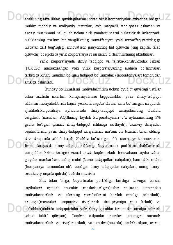 shaklining afzalliklari quyidagilardan iborat: yirik kompaniyalar ixtiyorida bo'lgan
muhim   moddiy   va   moliyaviy   resurslar;   ko'p   maqsadli   tadqiqotlar   o'tkazish   va
asosiy   muammoni   hal   qilish   uchun   turli   yondashuvlarni   birlashtirish   imkoniyati;
birliklarning   ma'lum   bir   yangilikning   muvaffaqiyati   yoki   muvaffaqiyatsizligiga
nisbatan   zaif   bog'liqligi;   innovatsion   jarayonning   hal   qiluvchi   (eng   kapital   talab
qiluvchi) bosqichida yirik korporatsiya resurslarini birlashtirishning afzalliklari.
Yirik   korporatsiyada   ilmiy   tadqiqot   va   tajriba-konstruktorlik   ishlari
(NIKOR)   markazlashgan   yoki   yirik   korporatsiyaning   alohida   bo‘linmalari
tarkibiga kirishi mumkin bo‘lgan tadqiqot bo‘linmalari (laboratoriyalar) tomonidan
amalga oshiriladi.
                             Bunday bo'linmalarni moliyalashtirish uchun byudjet quyidagi usullar
bilan   tuzilishi   mumkin:   kompaniyalararo   taqqoslashlar,   ya'ni.   ilmiy-tadqiqot
ishlarini   moliyalashtirish   hajmi   yetakchi   raqobatchidan   kam   bo‘lmagan   miqdorda
ajratiladi;korporatsiya   aylanmasida   ilmiy-tadqiqot   xarajatlarining   ulushini
belgilash   (masalan,   AQShning   foydali   korporatsiyalari   o z   aylanmasining   5%ʻ
gacha   bo lgan   qismini   ilmiy-tadqiqot   ishlariga   sarflaydi);   bazaviy   darajadan	
ʻ
rejalashtirish,   ya'ni.   ilmiy-tadqiqot   xarajatlarini   ma'lum   bir   tuzatish   bilan   oldingi
davr   darajasida   ushlab   turish.   Shaklda   ko'rsatilgan.   4.7,   sxema   yirik   innovatsion
firma   darajasida   ilmiy-tadqiqot   ishlariga   buyurtmalar   portfelini   shakllantirish
bosqichlari   ketma-ketligini   vizual   tarzda   taqdim   etadi.   Innovatsion   loyiha   uchun
g'oyalar manbai  ham  tashqi  muhit  (bozor tadqiqotlari  natijalari), ham  ichki muhit
(kompaniya   tomonidan   olib   borilgan   ilmiy   tadqiqotlar   natijalari,   uning   ilmiy-
texnikaviy orqada qolishi) bo'lishi mumkin.
Shu   bilan   birga,   buyurtmalar   portfeliga   kirishga   da'vogar   barcha
loyihalarni   ajratish   mumkin   moslashtirilgan(tashqi   mijozlar   tomonidan
moliyalashtiriladi   va   ularning   manfaatlarini   ko'zlab   amalga   oshiriladi),
strategik(mavzulari   korporativ   rivojlanish   strategiyasiga   mos   keladi)   va
tashabbus(alohida   tadqiqotchilar   yoki   ilmiy   guruhlar   tomonidan   amalga   oshirish
uchun   taklif   qilingan).   Taqdim   etilganlar   orasidan   tanlangan   samarali
moliyalashtiriladi   va   rivojlantiriladi,   va   umidsiz(hozirda)   kechiktirilgan,   ammo
22 