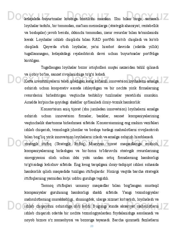 kelajakda   buyurtmalar   kitobiga   kiritilishi   mumkin.   Shu   bilan   birga,   samarali
loyihalar tarkibi, bir tomondan, ma'lum mezonlarga (strategik ahamiyat, rentabellik
va boshqalar) javob berishi, ikkinchi tomondan, zarur resurslar bilan ta'minlanishi
kerak.   Loyihalar   ishlab   chiqilishi   bilan   R&D   portfeli   ko'rib   chiqiladi   va   ko'rib
chiqiladi.   Qayerda   o'tish   loyihalar,   ya'ni   hisobot   davrida   (odatda   yillik)
tugallanmagan,   kelajakdagi   rejalashtirish   davri   uchun   buyurtmalar   portfeliga
kiritilgan.
Tugallangan   loyihalar   bozor   istiqbollari   nuqtai   nazaridan   tahlil   qilinadi
va ijobiy bo'lsa, sanoat rivojlanishiga to'g'ri keladi.
Katta investitsiyalarni talab qiladigan keng ko'lamli innovatsion loyihalarni amalga
oshirish   uchun   kooperativ   asosda   ishlaydigan   va   bir   nechta   yirik   firmalarning
resurslarini   birlashtirgan   vaqtincha   tashkiliy   tuzilmalar   yaratilishi   mumkin.
Amalda ko'pincha quyidagi shakllar qo'llaniladi ilmiy-texnik hamkorlik:
Konsortsium  aniq tijorat (shu jumladan innovatsion) loyihalarni  amalga
oshirish   uchun   innovatsion   firmalar,   banklar,   sanoat   kompaniyalarining
vaqtinchalik shartnoma birlashmasi sifatida. Konsorsiumning eng muhim vazifalari
ishlab chiqarish, texnologik jihozlar va boshqa turdagi mahsulotlarni rivojlantirish
bilan bog‘liq yirik innovatsion loyihalarni izlash va amalga oshirish hisoblanadi.
strategik   ittifoq   (Strategik   Ittifoq)   Muayyan   tijorat   maqsadlariga   erishish,
kompaniyalarning   birlashgan   va   bir-birini   to'ldiruvchi   strategik   resurslarining
sinergiyasini   olish   uchun   ikki   yoki   undan   ortiq   firmalarning   hamkorligi
to'g'risidagi   kelishuv   sifatida.   Eng   keng   tarqalgani   ilmiy-tadqiqot   ishlari   sohasida
hamkorlik   qilish   maqsadida   tuzilgan  ittifoqlardir.  Hozirgi   vaqtda  barcha   strategik
ittifoqlarning yarmidan ko'pi ushbu guruhga tegishli.
Tarmoq   ittifoqlari   umumiy   maqsadlar   bilan   bog'langan   mustaqil
kompaniyalar   guruhining   hamkorligi   shakli   sifatida.   Yangi   texnologiyalar
mahsulotlarning murakkabligi, shuningdek, ularga xizmat ko'rsatish, loyihalash va
ishlab   chiqarishni   oshirishga   olib   keldi.   Bugungi   kunda   aksariyat   mahsulotlarni
ishlab   chiqarish   odatda   bir   nechta   texnologiyalardan   foydalanishga   asoslanadi   va
noyob   biznes   o'z   xomashyosi   va   bozoriga   tayanadi.   Barcha   qimmatli   fazilatlarni
23 