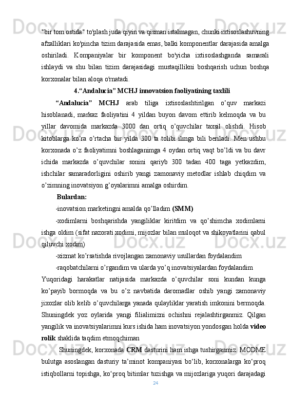 "bir tom ostida" to'plash juda qiyin va qisman istalmagan, chunki ixtisoslashuvning
afzalliklari ko'pincha tizim darajasida emas, balki komponentlar darajasida amalga
oshiriladi.   Kompaniyalar   bir   komponent   bo'yicha   ixtisoslashganda   samarali
ishlaydi   va   shu   bilan   tizim   darajasidagi   mustaqillikni   boshqarish   uchun   boshqa
korxonalar bilan aloqa o'rnatadi.
                    4.“Andalucia” MCHJ innovatsion faoliyatining taxlili
“Andalucia”   MCHJ   arab   tiliga   ixtisoslashtirilgan   o’quv   markazi
hisoblanadi,   markaz   faoliyatini   4   yildan   buyon   davom   ettirib   kelmoqda   va   bu
yillar   davomida   markazda   3000   dan   ortiq   o’quvchilar   taxsil   olishdi.   Hisob
kitoblarga   ko’ra   o’rtacha   bir   yilda   300   ta   tolibi   ilmga   bili   beriladi.   Men   ushbu
korxonada o’z faoliyatimni boshlaganimga 4 oydan ortiq vaqt  bo’ldi va bu davr
ichida   markazda   o’quvchilar   sonini   qariyb   300   tadan   400   taga   yetkazdim,
ishchilar   samaradorligini   oshirib   yangi   zamonaviy   metodlar   ishlab   chiqdim   va
o’zimning inovatsiyon g’oyalarimni amalga oshirdim. 
 Bulardan:
-inovatsion marketingni amalda qo’lladim  (SMM)
-xodimlarni   boshqarishda   yangiliklar   kiritdim   va   qo’shimcha   xodimlarni
ishga oldim (sifat nazorati xodimi, mijozlar bilan muloqot va shikoyatlarini qabul
qiluvchi xodim)
-xizmat ko’rsatishda rivojlangan zamonaviy usullardan foydalandim
-raqobatchilarni o’rgandim va ularda yo’q inovatsiyalardan foydalandim
Yuqoridagi   harakatlar   natijasida   markazda   o’quvchilar   soni   kundan   kunga
ko’payib   bormoqda   va   bu   o’z   navbatida   daromadlar   oshib   yangi   zamonaviy
jixozlar olib kelib o’quvchilarga yanada qulayliklar yaratish imkonini bermoqda.
Shuningdek   yoz   oylarida   yangi   filialimizni   ochishni   rejalashtirganmiz.   Qilgan
yangilik va inovatsiyalarimni kurs ishida ham inovatsiyon yondosgan holda  video
rolik  shaklida taqdim etmoqchiman
Shuningdek, korxonada   CRM  dasturini ham ishga tushirganmiz.   MODME
bulutga   asoslangan   dasturiy   ta’minot   kompaniyasi   bo‘lib,   korxonalarga   ko‘proq
istiqbollarni topishga, ko‘proq bitimlar tuzishga va mijozlariga yuqori darajadagi
24 