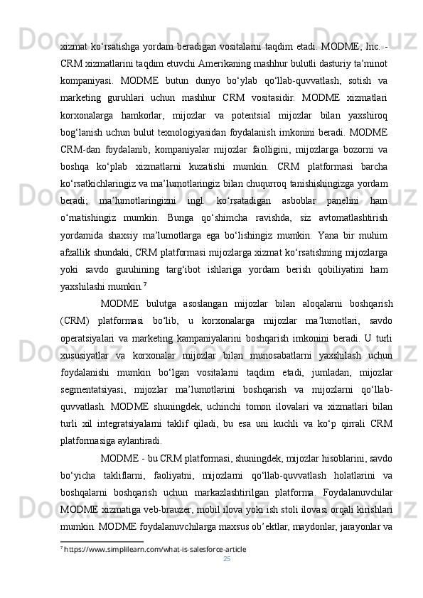 xizmat  ko‘rsatishga  yordam  beradigan vositalarni  taqdim  etadi. MODME,  Inc. -
CRM xizmatlarini taqdim etuvchi Amerikaning mashhur bulutli dasturiy ta’minot
kompaniyasi.   MODME   butun   dunyo   bo‘ylab   qo‘llab-quvvatlash,   sotish   va
marketing   guruhlari   uchun   mashhur   CRM   vositasidir.   MODME   xizmatlari
korxonalarga   hamkorlar,   mijozlar   va   potentsial   mijozlar   bilan   yaxshiroq
bog‘lanish  uchun  bulut  texnologiyasidan   foydalanish  imkonini  beradi.  MODME
CRM-dan   foydalanib,   kompaniyalar   mijozlar   faolligini,   mijozlarga   bozorni   va
boshqa   ko‘plab   xizmatlarni   kuzatishi   mumkin.   CRM   platformasi   barcha
ko‘rsatkichlaringiz va ma’lumotlaringiz bilan chuqurroq tanishishingizga yordam
beradi;   ma lumotlaringizni   ingl.   ko rsatadigan   asboblar   panelini   hamʼ ʻ
o rnatishingiz   mumkin.   Bunga   qo‘shimcha   ravishda,   siz   avtomatlashtirish	
ʻ
yordamida   shaxsiy   ma’lumotlarga   ega   bo‘lishingiz   mumkin.   Yana   bir   muhim
afzallik shundaki, CRM platformasi mijozlarga xizmat ko‘rsatishning mijozlarga
yoki   savdo   guruhining   targ‘ibot   ishlariga   yordam   berish   qobiliyatini   ham
yaxshilashi mumkin. 7
MODME   bulutga   asoslangan   mijozlar   bilan   aloqalarni   boshqarish
(CRM)   platformasi   bo lib,   u   korxonalarga   mijozlar   ma lumotlari,   savdo	
ʻ ʼ
operatsiyalari   va   marketing   kampaniyalarini   boshqarish   imkonini   beradi.   U   turli
xususiyatlar   va   korxonalar   mijozlar   bilan   munosabatlarni   yaxshilash   uchun
foydalanishi   mumkin   bo‘lgan   vositalarni   taqdim   etadi,   jumladan,   mijozlar
segmentatsiyasi,   mijozlar   ma’lumotlarini   boshqarish   va   mijozlarni   qo‘llab-
quvvatlash.   MODME   shuningdek,   uchinchi   tomon   ilovalari   va   xizmatlari   bilan
turli   xil   integratsiyalarni   taklif   qiladi,   bu   esa   uni   kuchli   va   ko‘p   qirrali   CRM
platformasiga aylantiradi.
MODME - bu CRM platformasi, shuningdek, mijozlar hisoblarini, savdo
bo‘yicha   takliflarni,   faoliyatni,   mijozlarni   qo‘llab-quvvatlash   holatlarini   va
boshqalarni   boshqarish   uchun   markazlashtirilgan   platforma.   Foydalanuvchilar
MODME xizmatiga veb-brauzer, mobil ilova yoki ish stoli ilovasi orqali kirishlari
mumkin. MODME foydalanuvchilarga maxsus ob’ektlar, maydonlar, jarayonlar va
7
  https://www.simplilearn.com/what-is-salesforce-article
25 