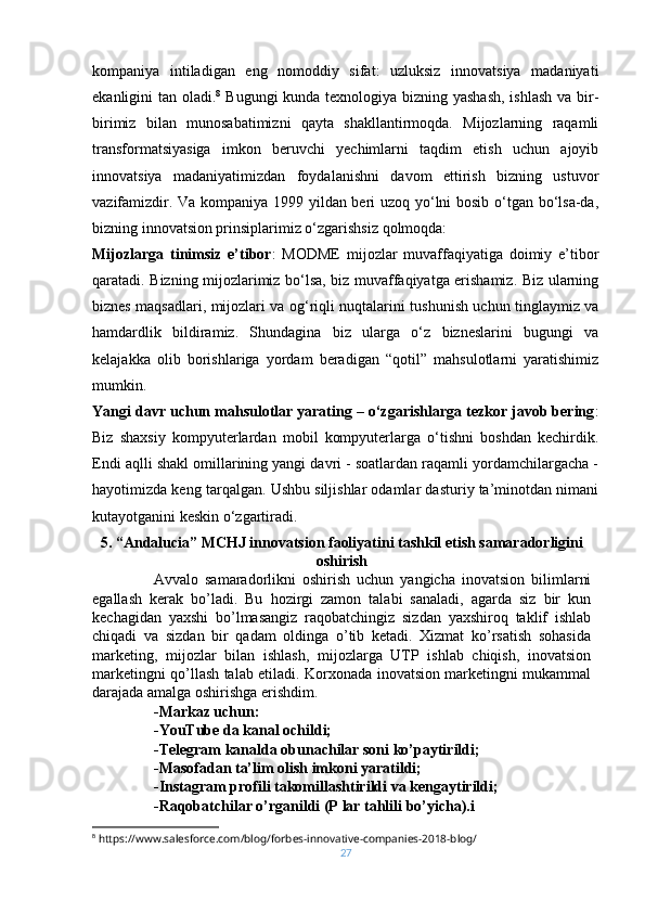 kompaniya   intiladigan   eng   nomoddiy   sifat:   uzluksiz   innovatsiya   madaniyati
ekanligini tan oladi. 8
  Bugungi  kunda texnologiya bizning yashash,  ishlash va bir-
birimiz   bilan   munosabatimizni   qayta   shakllantirmoqda.   Mijozlarning   raqamli
transformatsiyasiga   imkon   beruvchi   yechimlarni   taqdim   etish   uchun   ajoyib
innovatsiya   madaniyatimizdan   foydalanishni   davom   ettirish   bizning   ustuvor
vazifamizdir. Va kompaniya 1999 yildan beri uzoq yo‘lni bosib o‘tgan bo‘lsa-da,
bizning innovatsion prinsiplarimiz o‘zgarishsiz qolmoqda:
Mijozlarga   tinimsiz   e’tibor :   MODME   mijozlar   muvaffaqiyatiga   doimiy   e’tibor
qaratadi. Bizning mijozlarimiz bo‘lsa, biz muvaffaqiyatga erishamiz. Biz ularning
biznes maqsadlari, mijozlari va og‘riqli nuqtalarini tushunish uchun tinglaymiz va
hamdardlik   bildiramiz.   Shundagina   biz   ularga   o‘z   bizneslarini   bugungi   va
kelajakka   olib   borishlariga   yordam   beradigan   “qotil”   mahsulotlarni   yaratishimiz
mumkin.
Yangi davr uchun mahsulotlar yarating – o‘zgarishlarga tezkor javob bering :
Biz   shaxsiy   kompyuterlardan   mobil   kompyuterlarga   o‘tishni   boshdan   kechirdik.
Endi aqlli shakl omillarining yangi davri - soatlardan raqamli yordamchilargacha -
hayotimizda keng tarqalgan. Ushbu siljishlar odamlar dasturiy ta’minotdan nimani
kutayotganini keskin o‘zgartiradi.
5. “Andalucia” MCHJ innovatsion faoliyatini tashkil etish samaradorligini
oshirish
Avvalo   samaradorlikni   oshirish   uchun   yangicha   inovatsion   bilimlarni
egallash   kerak   bo’ladi.   Bu   hozirgi   zamon   talabi   sanaladi,   agarda   siz   bir   kun
kechagidan   yaxshi   bo’lmasangiz   raqobatchingiz   sizdan   yaxshiroq   taklif   ishlab
chiqadi   va   sizdan   bir   qadam   oldinga   o’tib   ketadi.   Xizmat   ko’rsatish   sohasida
marketing,   mijozlar   bilan   ishlash,   mijozlarga   UTP   ishlab   chiqish,   inovatsion
marketingni qo’llash talab etiladi. Korxonada inovatsion marketingni mukammal
darajada amalga oshirishga erishdim.
-Markaz uchun:
-YouTube da kanal ochildi;
-Telegram kanalda obunachilar soni ko’paytirildi;
-Masofadan ta’lim olish imkoni yaratildi;
-Instagram profili takomillashtirildi va kengaytirildi;
-Raqobatchilar o’rganildi (P lar tahlili bo’yicha).i
8
 https://www.salesforce.com/blog/forbes-innovative-companies-2018-blog/
27 