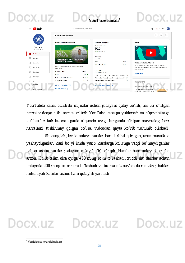                                          YouTube kanali 9
YouTubda kanal ochilishi  mijozlar uchun judayam  qulay bo’ldi, har  bir o’tilgan
darsni videoga olib, montaj qilinib YouTube kanalga yuklanadi va o’quvchilarga
tashlab beriladi bu esa agarda o’quvchi uyiga borganda o’tilgan mavzudagi bazi
narsalarni   tushinmay   qolgan   bo’lsa,   videodan   qayta   ko’rib   tushunib   olishadi.
               Shuningdek, bizda onlayn kurslar ham tashkil qilingan, uzoq masofada
yashaydiganlar,   kuni   bo’yi   ishda   yurib   kurslarga   kelishga   vaqti   bo’maydiganlar
uchun   ushbu   kurslar   judayam   qulay   bo’lib   chiqdi.   Narxlar   ham   onlaynda   ancha
arzon. Kelib talim olsa oyiga 400 ming so’m to’lashadi, xuddi shu darslar uchun
onlaynda 200 ming so’m narx to’lashadi va bu esa o’z navbatida moddiy jihatdan
imkoniyati kamlar uchun ham qulaylik yaratadi
9
 Youtube.com/andalucia.uz
28 