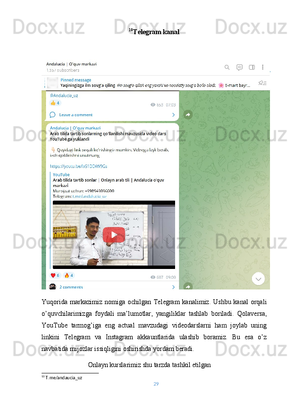 10
Telegram kanal
Yuqorida  markazimiz nomiga  ochilgan  Telegram   kanalimiz. Ushbu  kanal  orqali
o’quvchilarimizga   foydali   ma’lumotlar,   yangiliklar   tashlab   boriladi.   Qolaversa,
YouTube   tarmog’iga   eng   actual   mavzudagi   videodarslarni   ham   joylab   uning
linkini   Telegram   va   Instagram   akkauntlarida   ulashib   boramiz.   Bu   esa   o’z
navbatida mijozlar issiqligini oshirishda yordam beradi.
                           Onlayn kurslarimiz shu tarzda tashkil etilgan
10
  T.me/andaucia_uz
29 