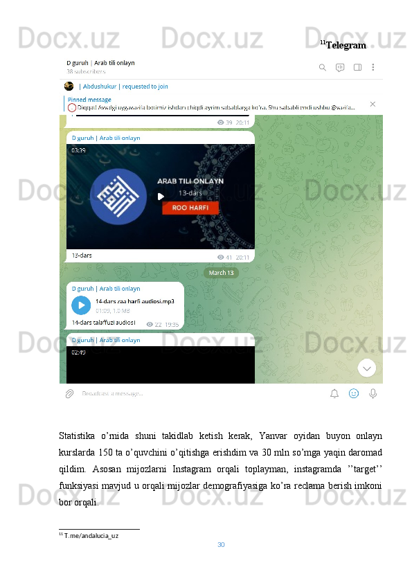                                                                                                         11
Telegram
Statistika   o’rnida   shuni   takidlab   ketish   kerak,   Yanvar   oyidan   buyon   onlayn
kurslarda 150 ta o’quvchini o’qitishga erishdim va 30 mln so’mga yaqin daromad
qildim.   Asosan   mijozlarni   Instagram   orqali   toplayman,   instagramda   ’’target’’
funksiyasi mavjud u orqali mijozlar demografiyasiga ko’ra reclama berish imkoni
bor orqali.  
11
 T.me/andalucia_uz
30 