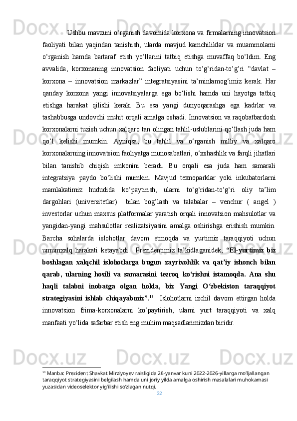 Ushbu mavzuni o‘rganish davomida korxona va firmalarning innovatsion
faoliyati   bilan   yaqindan   tanishish,   ularda   mavjud   kamchiliklar   va   muammolarni
o‘rganish   hamda   bartaraf   etish   yo‘llarini   tatbiq   etishga   muvaffaq   bo‘ldim.   Eng
avvalida,   korxonaning   innovatsion   faoliyati   uchun   to‘g‘ridan-to‘g‘ri   “davlat   –
korxona   –   innovatsion   markazlar”   integratsiyasini   ta’minlamog‘imiz   kerak.   Har
qanday   korxona   yangi   innovatsiyalarga   ega   bo‘lishi   hamda   uni   hayotga   tatbiq
etishga   harakat   qilishi   kerak.   Bu   esa   yangi   dunyoqarashga   ega   kadrlar   va
tashabbusga undovchi muhit orqali amalga oshadi. Innovatsion va raqobatbardosh
korxonalarni tuzish uchun xalqaro tan olingan tahlil-uslublarini qo‘llash juda ham
qo‘l   kelishi   mumkin.   Ayniqsa,   bu   tahlil   va   o‘rganish   milliy   va   xalqaro
korxonalarning innovatsion faoliyatga munosabatlari, o‘xshashlik va farqli jihatlari
bilan   tanishib   chiqish   imkonini   beradi.   Bu   orqali   esa   juda   ham   samarali
integratsiya   paydo   bo‘lishi   mumkin.   Mavjud   texnoparklar   yoki   inkubatorlarni
mamlakatimiz   hududida   ko‘paytirish,   ularni   to‘g‘ridan-to‘g‘ri   oliy   ta’lim
dargohlari   (universitetlar)     bilan   bog‘lash   va   talabalar   –   venchur   (   angel   )
investorlar   uchun   maxsus   platformalar   yaratish   orqali   innovatsion   mahsulotlar   va
yangidan-yangi   mahsulotlar   realizatsiyasini   amalga   oshirishga   erishish   mumkin.
Barcha   sohalarda   islohotlar   davom   etmoqda   va   yurtimiz   taraqqiyoti   uchun
umumxalq   harakati   ketayabdi.     Prezidentimiz   ta’kidlaganidek,   “El-yurtimiz   biz
boshlagan   xalqchil   islohotlarga   bugun   xayrixohlik   va   qat iy   ishonch   bilanʼ
qarab,   ularning   hosili   va   samarasini   tezroq   ko rishni   istamoqda.   Ana   shu	
ʻ
haqli   talabni   inobatga   olgan   holda,   biz   Yangi   O zbekiston   taraqqiyot	
ʻ
strategiyasini   ishlab   chiqayabmiz”. 13
    Islohotlarni   izchil   davom   ettirgan   holda
innovatsion   frima-korxonalarni   ko‘paytirish,   ularni   yurt   taraqqiyoti   va   xalq
manfaati yo‘lida safarbar etish eng muhim maqsadlarimizdan biridir.
13
 Manba:  Prezident Shavkat Mirziyoyev raisligida 26-yanvar kuni 2022-2026-yillarga moʻljallangan 
taraqqiyot strategiyasini belgilash hamda uni joriy yilda amalga oshirish masalalari muhokamasi 
yuzasidan videoselektor yigʻilishi so’zlagan nutqi.  
32 