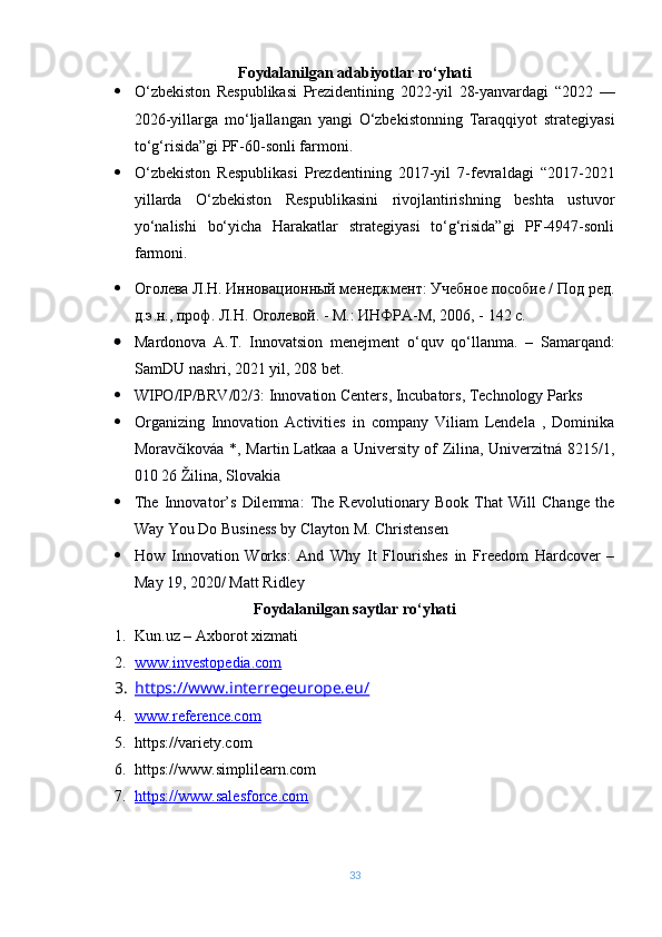 Foydalanilgan adabiyotlar ro‘yhati
 O‘zbekiston   Respublikasi   Prezidentining   2022-yil   28-yanvardagi   “ 2022   —
2026-yillarga   mo‘ljallangan   yangi   O‘zbekistonning   Taraqqiyot   strategiyasi
to‘g‘risida”gi  PF-60-sonli farmoni.
 O‘zbekiston   Respublikasi   Prezdentining   2017-yil   7-fevraldagi   “2017-2021
yillarda   O‘zbekiston   Respublikasini   rivojlantirishning   beshta   ustuvor
yo‘nalishi   bo‘yicha   Harakatlar   strategiyasi   to‘g‘risida”gi   PF-4947-sonli
farmoni.
 Оголева Л.Н. Инновационный менеджмент: Учебное пособие / Под ред.
д.э.н., проф. Л.Н. Оголевой. - М.: ИНФРА-М, 2006, - 142 с.
 Mardonova   A . T .   Innovatsion   m е n е jm е nt   o ‘ quv   qo ‘ llanma .   –   Samarqand :
SamDU   nashri , 2021  yil , 208  bet .
 WIPO/IP/BRV/02/3: Innovation Centers, Incubators, Technology Parks
 Organizing   Innovation   Activities   in   company   Viliam   Lendela   ,   Dominika
Moravčíkováa *, Martin Latkaa a University of Zilina, Univerzitná 8215/1,
010 26 Žilina, Slovakia
 The   Innovator’s   Dilemma:   The   Revolutionary   Book   That   Will   Change   the
Way You Do Business by Clayton M. Christensen
 How   Innovation   Works:   And   Why   It   Flourishes   in   Freedom   Hardcover   –
May 19, 2020/ Matt Ridley
Foydalanilgan saytlar ro‘yhati
1. Kun.uz – Axborot xizmati
2. www.investopedia.com   
3. https://www.interregeurope.eu/   
4. www.reference.com   
5. https://variety.com
6. https://www.simplilearn.com
7. https://www.salesforce.com   
33 