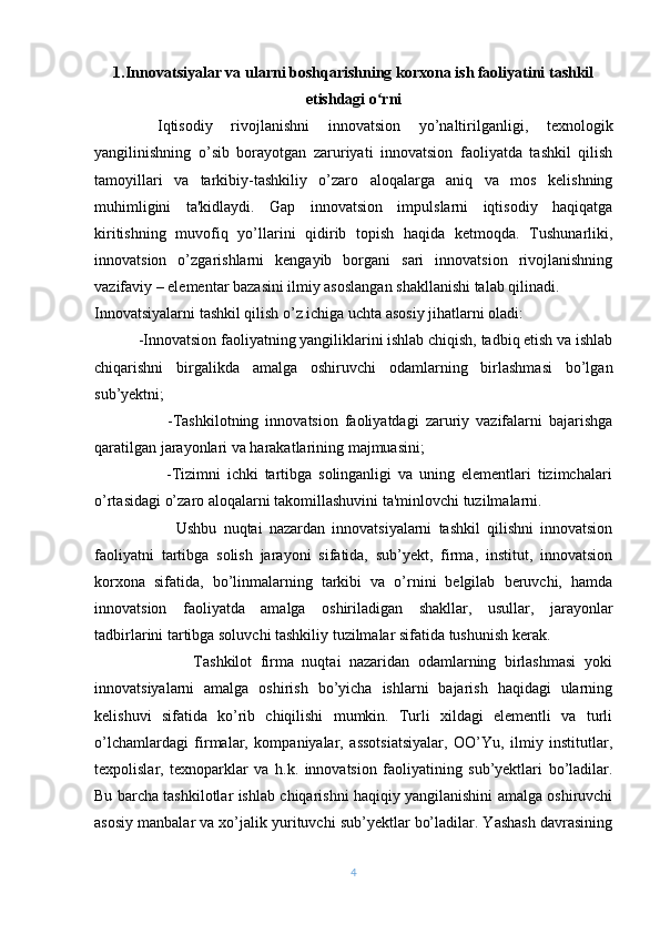 1.Innovatsiyalar va ularni boshqarishning korxona ish faoliyatini tashkil
etishdagi o rniʻ
Iqtisodiy   rivojlanishni   innovatsion   yo’naltirilganligi,   tеxnologik
yangilinishning   o’sib   borayotgan   zaruriyati   innovatsion   faoliyatda   tashkil   qilish
tamoyillari   va   tarkibiy-tashkiliy   o’zaro   aloqalarga   aniq   va   mos   kеlishning
muhimligini   ta'kidlaydi.   Gap   innovatsion   impulslarni   iqtisodiy   haqiqatga
kiritishning   muvofiq   yo’llarini   qidirib   topish   haqida   kеtmoqda.   Tushunarliki,
innovatsion   o’zgarishlarni   kеngayib   borgani   sari   innovatsion   rivojlanishning
vazifaviy – elеmеntar bazasini ilmiy asoslangan shakllanishi talab qilinadi.
Innovatsiyalarni tashkil qilish o’z ichiga uchta asosiy jihatlarni oladi:
           -Innovatsion faoliyatning yangiliklarini ishlab chiqish, tadbiq etish va ishlab
chiqarishni   birgalikda   amalga   oshiruvchi   odamlarning   birlashmasi   bo’lgan
sub’yеktni;
                      -Tashkilotning   innovatsion   faoliyatdagi   zaruriy   vazifalarni   bajarishga
qaratilgan jarayonlari va harakatlarining majmuasini;
                      -Tizimni   ichki   tartibga   solinganligi   va   uning   elеmеntlari   tizimchalari
o’rtasidagi o’zaro aloqalarni takomillashuvini ta'minlovchi tuzilmalarni.
                        Ushbu   nuqtai   nazardan   innovatsiyalarni   tashkil   qilishni   innovatsion
faoliyatni   tartibga   solish   jarayoni   sifatida,   sub’yеkt,   firma,   institut,   innovatsion
korxona   sifatida,   bo’linmalarning   tarkibi   va   o’rnini   bеlgilab   bеruvchi,   hamda
innovatsion   faoliyatda   amalga   oshiriladigan   shakllar,   usullar,   jarayonlar
tadbirlarini tartibga soluvchi tashkiliy tuzilmalar sifatida tushunish kеrak.
                        Tashkilot   firma   nuqtai   nazaridan   odamlarning   birlashmasi   yoki
innovatsiyalarni   amalga   oshirish   bo’yicha   ishlarni   bajarish   haqidagi   ularning
kеlishuvi   sifatida   ko’rib   chiqilishi   mumkin.   Turli   xildagi   elеmеntli   va   turli
o’lchamlardagi   firmalar,   kompaniyalar,   assotsiatsiyalar,   OO’Yu,   ilmiy   institutlar,
tеxpolislar,   tеxnoparklar   va   h.k.   innovatsion   faoliyatining   sub’yеktlari   bo’ladilar.
Bu barcha tashkilotlar ishlab chiqarishni haqiqiy yangilanishini amalga oshiruvchi
asosiy manbalar va xo’jalik yurituvchi sub’yеktlar bo’ladilar. Yashash davrasining
4 