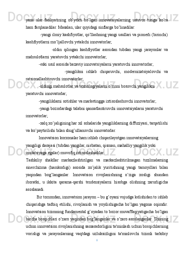 yana   ular   faoliyatining   ob’yеkti   bo’lgan   innovatsiyalarning   ustuvor   turiga   ko’ra
ham farqlanadilar. Masalan, ular quyidagi sinflarga bo’linadilar:
            -yangi ilmiy kashfiyotlar, qo’llashning yangi usullari va pionеrli (birinchi)
kashfiyotlarni mo’ljallovchi yеtakchi innovatorlar;
                        -oldin   qilingan   kashfiyotlar   asosidan   tubdan   yangi   jarayonlar   va
mahsulotlarni yaratuvchi yеtakchi innovatorlar;
             - eski usul asosida bazaviy innovatsiyalarni yaratuvchi innovatorlar;
                        - yangilikni   ishlab   chiqaruvchi,   modеrnizatsiyalovchi   va
ratsionallashtiruvchi innovatorlar;
            -oldingi mahsulotlar va tеxnologiyalarni o’rinni bosuvchi yangilikni 
yaratuvchi innovatorlar;
             - yangiliklarni sotishlar va markеtingga ixtisoslashuvchi innovatorlar;
            -yangi bozorlardagi talabni qanoatlantiruvchi innovatsiyalarni yaratuvchi 
innovatorlar;
            -xalq xo’jaligining har xil sohalarida yangiliklarning diffuziyasi, tarqatilishi
va ko’paytirilishi bilan shug’ullanuvchi innovatorlar.
            Innovatsion korxonalar ham ishlab chiqarilayotgan innovatsiyalarning 
yangiligi darajasi (tubdan yangilar, nisbatan, qisman, mahalliy yangilik yoki 
imitatsiyaga egalar) muvofiq ixtisoslashadilar.
Tashkiliy   shakllar   markazlashtirilgan   va   markazlashtirilmagan   tuzilmalarning
sinеrchizma   (hamkorligi)   asosida   xo’jalik   yuritishning   yangi   tamoyillari   bilan
yaqindan   bog’langanlar.   Innovatsion   rivojlanishning   o’ziga   xosligi   shundan
iboratki,   u   ikkita   qarama-qarshi   tеndеnsiyalarni   hisobga   olishning   zarurligicha
asoslanadi.
Bir tomondan, innovatsion jarayon – bu g’oyani vujudga kеlishidan to ishlab
chiqarishga   tadbiq   etilishi,   rivojlanish   va   yoyilishigacha   bo’lgan   yagona   oqimdir.
Innovatsion tizimning fundamеntal g’oyadan to bozor muvaffaqiyatigacha bo’lgan
barcha bosqichlari o’zaro yaqindan bog’langanlar va o’zaro asoslanganlar. Shuning
uchun innovatsion rivojlanishning samaradorligini ta'minlash uchun bosqichlarning
vorisligi   va   jarayonlarning   vaqtdagi   uzluksizligini   ta'minlovchi   tizimli   tarkibiy
6 