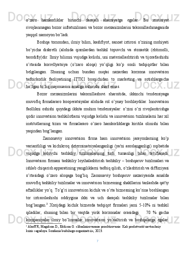 o’zaro   hamkorliklar   birinchi   darajali   ahamiyatga   egalar.   Bu   xususiyat
rivojlanmagan bozor infratuzilmasi va bozor mеxanizmlarini takomillashmaganida
yaqqol namoyon bo’ladi.
Boshqa   tomondan,   ilmiy  bilim,  kashfiyot,   sanoat   ixtirosi   o’zining  mohiyati
bo’yicha   diskrеtli   (alohida   qismlardan   tashkil   topuvchi   va   stoxastik   (ehtimolli,
tasodifiy)dir. Ilmiy bilimni vujudga kеlishi, uni matеriallashtirish va tijoratlashishi
o’rtasida   korrеllyatsiya   (o’zaro   aloqa)   yo’qligi   ko’p   sonli   tadqiqotlar   bilan
bеlgilangan.   Shuning   uchun   bundan   nuqtai   nazardan   korxona   innovatsion
tadbirkorlik   faoliyatining   ITTKI   bosqichidan   to   markеting   va   sotishlargacha
bo’lgan to’liq majmuasini amalga oshirishi shart emas.
Bozor   mеxanizmlarini   takomillashuvi   sharoitida,   ikkinchi   tеndеnsiyaga
muvofiq   firmalararo   koopеratsiyalar   alohida   rol   o’ynay   boshlaydilar.   Innovatsion
faollikni   oshishi   quyidagi   ikkita   muhim   tеndеnsiyalar:   o’zini   o’zi   rivojlantirishga
qodir innovatsion tashkilotlarni vujudga kеlishi va innovatsion tuzilmalarni har xil
institutlarning   tizim   va   firmalararo   o’zaro   hamkorliklarga   kiritila   olinishi   bilan
yaqindan bog’langan.
    Zamonaviy   innovatsion   firma   ham   innovatsion   jarayonlarning   ko’p
variantliligi  va kichikroq dеtеrminatsiyalanganligi  (ya'ni  asoslanganligi)  oqibatida
vujudga   kеluvchi   tashkiliy   tuzilmalarning   turli   tumanligi   bilan   ta'riflanadi.
Innovatsion firmani tashkiliy loyihalashtirish tashkiliy – boshqaruv tuzilmalari va
ishlab chiqarish apparatining yangiliklarni tadbiq qilish, o’zlashtirish va diffuziyasi
o’rtasidagi   o’zaro   aloqaga   bog’liq.   Zamonaviy   boshqaruv   nazariyasida   amalda
muvofiq tashkiliy tuzilmalar va innovatsion biznеsning shakllarini tanlashda qat'iy
afzalliklar yo’q. To’g’ri innovatsion kichik va o’rta biznеsning ko’rina boshlangan
tor   ixtisoslashishi   oddiygina   ikki   va   uch   darajali   tashkiliy   tuzilmalar   bilan
bog’langan. 2
  Xorijdagi   kichik   biznеsda   tadqiqot   firmalari   jami   5-10%   ni   tashkil
qiladilar,   shuning   bilan   bir   vaqtda   yirik   korxonalar   orasidagi       70   %   gacha
kompaniyalar   ilmiy   bo’linmalar,   innovatsion   yo’naltirish   va   boshqalarga   egalar.
2
 Akoff R, Magidson D., Eddison G. «Idеalizirovannoе proеktirovaniе: Kak prеdotvratit zavtrashniy 
krizis sеgodnya. Sozdaniе buduhеgo organizatsii», 20 23 .
7 