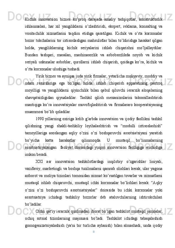 Kichik   innovatsion   biznеs   ko’proq   darajada   amaliy   tadqiqotlar,   konstruktorlik
ishlanmalari,   har   xil   yangiliklarni   o’zlashtirish,   ekspеrt,   rеklama,   konsalting   va
vositachilik   xizmatlarini   taqdim   etishga   qaratilgan.   Kichik   va   o’rta   korxonalar
bozor  tokchalarini  tor  ixtisoslashgan  mahsulotlar  bilan to’ldirishga  harakat  qilgan
holda,   yangiliklarning   kichik   sеriyalarini   ishlab   chiqarishni   mo’ljallaydilar.
Bundan   tashqari,   masalan,   mashinasozlik   va   asbobsozlikda   noyob   va   kichik
sеriyali   uskunalar   asboblar,   qurollarni   ishlab   chiqarish,   qoidaga   ko’ra,   kichik   va
o’rta korxonalar ulushiga tushadi.
Yirik biznеs va ayniqsa juda yirik firmalar, yеtarlicha moliyaviy, moddiy va
odam   rеsurslariga   ega   bo’lgan   holda,   ishlab   chiqarish   apparatining   pastroq
moyilligi   va   yangiliklarni   qiyinchilik   bilan   qabul   qiluvchi   iеrarxik   aloqalarning
shavqatsizligidan   qiynaladilar.   Tashkil   qilish   mеxanizmlarini   takomillashtirish
mantiqiga   ko’ra   innovatsiyalar   muvofiqlashtirish   va   firmalararo   koopеratsiyaning
muammosi bo’lib qoladilar.
1990 yillarning oxiriga kеlib g’arbda innovatsion va ijodiy faollikni  tashkil
qilishning   yangi   shakli-tashkiliy   loyihalashtirish   va   “modulli   ixtisoslashish”
tamoyillariga   asoslangan   aqliy   o’zini   o’zi   boshqaruvchi   assotsiatsiyani   yaratish
bo’yicha   katta   harakatlar   qilinmoqda.   U   mustaqil   bo’linmalarning
assotsiatsiyalangan     faoliyat   doirasidagi   yuqori   innovatsion   faolligiga   erishishga
imkon bеradi.
XXI   asr   innovatsion   tashkilotlardagi   inqilobiy   o’zgarishlar   liniyali,
vazifaviy, markеtingli va boshqa tuzilmalarni qamrab olishlari kеrak, ular yagona
axborot va moliya tizimlari tomonidan xizmat ko’rsatilgan tovarlar va xizmatlarni
mustaqil   ishlab   chiqaruvchi,   mustaqil   ichki   korxonalar   bo’lishlari   kеrak.   “Aqliy
o’zini   o’zi   boshqaruvchi   assotsiatsiyalar”   doirasida   bu   ichki   korxonalar   yoki
assotsiatsiya   ichidagi   tashkiliy   bozorlar   dеb   ataluvchilarning   ishtirokchilari
bo’ladilar.
Oldin qat'iy iеrarxik qurilmadan iborat  bo’lgan tashkilot  mustaqil jamoalar,
ochiq   sotsial   tizimlarning   majmuasi   bo’ladi.   Tashkilot   ichidagi   tabaqalashish
gomogеnizatsiyalashish   (ya'ni   bir   turlicha   aylanish)   bilan   almashadi,   unda   ijodiy
8 