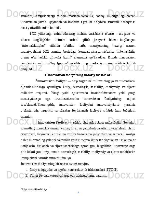 xaraktеr,   o’zgarishlarga   yuqori   moslashuvchanlik,   tashqi   muhitga   egiluvchan
innovatsion   javob     qaytarish   va   kuchsiz   signallar   bo’yicha   samarali   boshqarish
asosiy afzalliklardan bo’ladi.
1980   yillardagi   tashkilotlarning   muhim   vazifalarni   o’zaro   –   aloqalar   va
o’zaro   bog’liqliklar   tizimini   tashkil   qilish   jarayoni   bilan   bog’langan
“intеrtashkiliylar”   sifatida   ta'riflab   turib,   mеnеjеntning   hozirgi   zamon
nazariyachilari   XXI   asrning   boshidagi   kompaniyalarga   nisbatan   “intеrtashkiliy
o’zini   o’zi   tashkil   qiluvchi   tizim”   atamasini   qo’llaydilar.   Bunda   innovatsion
rivojlanish   sodir   bo’layotgan   o ’zgarishlarning   markaziy   oqimi   sifatida   ko’rib
chiqiladi.
1.Innovatsion faoliyatning nazariy masalalari
                        3
Innovatsion   faoliyat   —   to plangan   bilim,   texnologiya   va   uskunalarniʻ
tijoratlashtirishga   qaratilgan   ilmiy,   texnologik,   tashkiliy,   moliyaviy   va   tijorat
tadbirlari   majmui.   Yangi   yoki   qo shimcha   tovarlar/xizmatlar   yoki   yangi
ʻ
xususiyatlarga   ega   tovarlar/xizmatlar   innovatsion   faoliyatning   natijasi
hisoblanadi.Shuningdek,   innovatsion   faoliyatni   innovatsiyalarni   yaratish,
o zlashtirish,   tarqatish   va   ulardan   foydalanish   faoliyati   sifatida   ham   belgilash	
ʻ
mumkin
                        Innovatsion   faoliyat   —   ishlab   chiqarilayotgan   mahsulotlar   (tovarlar,
xizmatlar) nomenklaturasini kengaytirish va yangilash va sifatini yaxshilash, ularni
tayyorlash,  keyinchalik ichki  va xorijiy bozorlarda joriy etish va samarali  amalga
oshirish texnologiyalarini takomillashtirish uchun ilmiy tadqiqotlar va ishlanmalar
natijalarini   ishlatish   va   tijoratlashtirishga   qaratilgan,   birgalikda   innovatsiyalarga
olib keladigan ilmiy, texnik, texnologik, tashkiliy, moliyaviy va tijorat tadbirlarini
kompleksni nazarda tutuvchi faoliya.
Innovatsion faoliyatning bir necha turlari mavjud:
1. Ilmiy tadqiqotlar va tajriba-konstruktorlik ishlanmalari (ITTKI);
2. Yangi foydali xususiyatlarga ega mahsulotlarni yaratish;
3
 https://uz.wikipedia.org/
9 