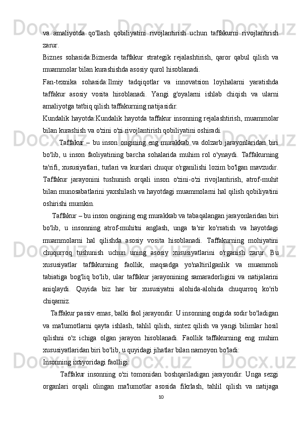va   amaliyotda   qo'llash   qobiliyatini   rivojlantirish   uchun   taffakurni   rivojlantirish
zarur.
Biznes   sohasida:Biznesda   taffakur   strategik   rejalashtirish,   qaror   qabul   qilish   va
muammolar bilan kurashishda asosiy qurol hisoblanadi.
Fan-texnika   sohasida:Ilmiy   tadqiqotlar   va   innovatsion   loyihalarni   yaratishda
taffakur   asosiy   vosita   hisoblanadi.   Yangi   g'oyalarni   ishlab   chiqish   va   ularni
amaliyotga tatbiq qilish taffakurning natijasidir.
Kundalik hayotda:Kundalik hayotda taffakur insonning rejalashtirish, muammolar
bilan kurashish va o'zini o'zi rivojlantirish qobiliyatini oshiradi.
            Taffakur   –   bu   inson   ongining   eng   murakkab   va   dolzarb   jarayonlaridan   biri
bo'lib,   u   inson   faoliyatining   barcha   sohalarida   muhim   rol   o'ynaydi.   Taffakurning
ta'rifi, xususiyatlari, turlari va kurslari chuqur o'rganilishi lozim bo'lgan mavzudir.
Taffakur   jarayonini   tushunish   orqali   inson   o'zini-o'zi   rivojlantirish,   atrof-muhit
bilan munosabatlarini yaxshilash va hayotdagi muammolarni hal qilish qobiliyatini
oshirishi mumkin.
      Taffakur – bu inson ongining eng murakkab va tabaqalangan jarayonlaridan biri
bo'lib,   u   insonning   atrof-muhitni   anglash,   unga   ta'sir   ko'rsatish   va   hayotdagi
muammolarni   hal   qilishda   asosiy   vosita   hisoblanadi.   Taffakurning   mohiyatini
chuqurroq   tushunish   uchun   uning   asosiy   xususiyatlarini   o'rganish   zarur.   Bu
xususiyatlar   taffakurning   faollik,   maqsadga   yo'naltirilganlik   va   muammoli
tabiatiga   bog'liq   bo'lib,   ular   taffakur   jarayonining   samaradorligini   va   natijalarini
aniqlaydi.   Quyida   biz   har   bir   xususiyatni   alohida-alohida   chuqurroq   ko'rib
chiqamiz.
     Taffakur passiv emas, balki faol jarayondir. U insonning ongida sodir bo'ladigan
va   ma'lumotlarni   qayta   ishlash,   tahlil   qilish,   sintez   qilish   va   yangi   bilimlar   hosil
qilishni   o'z   ichiga   olgan   jarayon   hisoblanadi.   Faollik   taffakurning   eng   muhim
xususiyatlaridan biri bo'lib, u quyidagi jihatlar bilan namoyon bo'ladi:
Insonning ixtiyoridagi faolligi:
            Taffakur   insonning   o'zi   tomonidan   boshqariladigan   jarayondir.   Unga   sezgi
organlari   orqali   olingan   ma'lumotlar   asosida   fikrlash,   tahlil   qilish   va   natijaga
10 