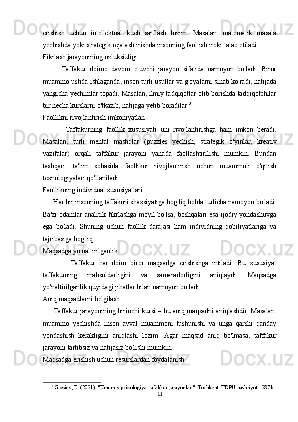 erishish   uchun   intellektual   kuch   sarflash   lozim.   Masalan,   matematik   masala
yechishda yoki strategik rejalashtirishda insonning faol ishtiroki talab etiladi.
Fikrlash jarayonining uzluksizligi:
          Taffakur   doimo   davom   etuvchi   jarayon   sifatida   namoyon   bo'ladi.   Biror
muammo ustida ishlaganda, inson turli usullar va g'oyalarni sinab ko'radi, natijada
yangicha yechimlar topadi. Masalan, ilmiy tadqiqotlar olib borishda tadqiqotchilar
bir necha kurslarni o'tkazib, natijaga yetib boradilar. 3
Faollikni rivojlantirish imkoniyatlari:
            Taffakurning   faollik   xususiyati   uni   rivojlantirishga   ham   imkon   beradi.
Masalan,   turli   mental   mashqlar   (puzzles   yechish,   strategik   o'yinlar,   kreativ
vazifalar)   orqali   taffakur   jarayoni   yanada   faollashtirilishi   mumkin.   Bundan
tashqari,   ta'lim   sohasida   faollikni   rivojlantirish   uchun   muammoli   o'qitish
texnologiyalari qo'llaniladi.
Faollikning individual xususiyatlari:
      Har bir insonning taffakuri shaxsiyatiga bog'liq holda turlicha namoyon bo'ladi.
Ba'zi  odamlar  analitik  fikrlashga  moyil   bo'lsa,  boshqalari   esa  ijodiy yondashuvga
ega   bo'ladi.   Shuning   uchun   faollik   darajasi   ham   individning   qobiliyatlariga   va
tajribasiga bog'liq.
Maqsadga yo'naltirilganlik
              Taffakur   har   doim   biror   maqsadga   erishishga   intiladi.   Bu   xususiyat
taffakurning   mahsuldarligini   va   samaradorligini   aniqlaydi.   Maqsadga
yo'naltirilganlik quyidagi jihatlar bilan namoyon bo'ladi:
Aniq maqsadlarni belgilash:
         Taffakur jarayonining birinchi kursi – bu aniq maqsadni aniqlashdir. Masalan,
muammo   yechishda   inson   avval   muammoni   tushunishi   va   unga   qarshi   qanday
yondashish   kerakligini   aniqlashi   lozim.   Agar   maqsad   aniq   bo'lmasa,   taffakur
jarayoni tartibsiz va natijasiz bo'lishi mumkin.
Maqsadga erishish uchun resurslardan foydalanish:
3
  G'oziev, E. (2021). "Umumiy psixologiya: tafakkur jarayonlari". Toshkent: TDPU nashriyoti. 287 b.
11 