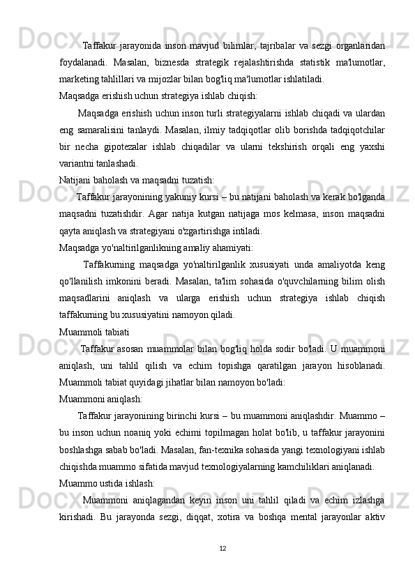             Taffakur   jarayonida   inson   mavjud   bilimlar,   tajribalar   va   sezgi   organlaridan
foydalanadi.   Masalan,   biznesda   strategik   rejalashtirishda   statistik   ma'lumotlar,
marketing tahlillari va mijozlar bilan bog'liq ma'lumotlar ishlatiladi.
Maqsadga erishish uchun strategiya ishlab chiqish:
           Maqsadga erishish uchun inson turli strategiyalarni ishlab chiqadi va ulardan
eng   samaralisini   tanlaydi.   Masalan,   ilmiy   tadqiqotlar   olib   borishda   tadqiqotchilar
bir   necha   gipotezalar   ishlab   chiqadilar   va   ularni   tekshirish   orqali   eng   yaxshi
variantni tanlashadi.
Natijani baholash va maqsadni tuzatish:
      Taffakur jarayonining yakuniy kursi – bu natijani baholash va kerak bo'lganda
maqsadni   tuzatishdir.   Agar   natija   kutgan   natijaga   mos   kelmasa,   inson   maqsadni
qayta aniqlash va strategiyani o'zgartirishga intiladi.
Maqsadga yo'naltirilganlikning amaliy ahamiyati:
          Taffakurning   maqsadga   yo'naltirilganlik   xususiyati   unda   amaliyotda   keng
qo'llanilish   imkonini   beradi.   Masalan,   ta'lim   sohasida   o'quvchilarning   bilim   olish
maqsadlarini   aniqlash   va   ularga   erishish   uchun   strategiya   ishlab   chiqish
taffakurning bu xususiyatini namoyon qiladi.
Muammoli tabiati
           Taffakur  asosan  muammolar  bilan bog'liq holda sodir  bo'ladi.  U muammoni
aniqlash,   uni   tahlil   qilish   va   echim   topishga   qaratilgan   jarayon   hisoblanadi.
Muammoli tabiat quyidagi jihatlar bilan namoyon bo'ladi:
Muammoni aniqlash:
           Taffakur jarayonining birinchi kursi – bu muammoni aniqlashdir. Muammo –
bu inson uchun noaniq yoki  echimi  topilmagan holat  bo'lib,  u taffakur  jarayonini
boshlashga sabab bo'ladi. Masalan, fan-texnika sohasida yangi texnologiyani ishlab
chiqishda muammo sifatida mavjud texnologiyalarning kamchiliklari aniqlanadi.
Muammo ustida ishlash:
          Muammoni   aniqlagandan   keyin   inson   uni   tahlil   qiladi   va   echim   izlashga
kirishadi.   Bu   jarayonda   sezgi,   diqqat,   xotira   va   boshqa   mental   jarayonlar   aktiv
12 