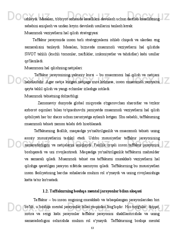 ishlaydi. Masalan, tibbiyot sohasida kasallikni davolash uchun dastlab kasallikning
sababini aniqlash va undan keyin davolash usullarini tanlash kerak.
Muammoli vaziyatlarni hal qilish strategiyasi:
          Taffakur   jarayonida   inson   turli   strategiyalarni   ishlab   chiqadi   va   ulardan   eng
samaralisini   tanlaydi.   Masalan,   biznesda   muammoli   vaziyatlarni   hal   qilishda
SWOT   tahlili   (kuchli   tomonlar,   zaifliklar,   imkoniyatlar   va   tahdidlar)   kabi   usullar
qo'llaniladi.
Muammoni hal qilishning natijalari:
            Taffakur   jarayonining   yakuniy   kursi   –   bu   muammoni   hal   qilish   va   natijani
baholashdir. Agar natija kutgan natijaga mos kelmasa, inson muammoli vaziyatni
qayta tahlil qilish va yangi echimlar izlashga intiladi.
Muammoli tabiatning dolzarbligi:
              Zamonaviy   dunyoda   global   miqyosda   o'zgaruvchan   sharoitlar   va   tezkor
axborot   oqimlari   bilan   to'qnashuvchi   jamiyatda   muammoli   vaziyatlarni   hal   qilish
qobiliyati har bir shaxs uchun zaruriyatga aylanib ketgan. Shu sababli, taffakurning
muammoli tabiati zamon talabi deb hisoblanadi.
            Taffakurning   faollik,   maqsadga   yo'naltirilganlik   va   muammoli   tabiati   uning
asosiy   xususiyatlarini   tashkil   etadi.   Ushbu   xususiyatlar   taffakur   jarayonining
samaradorligini   va   natijalarini   aniqlaydi.   Faollik   orqali   inson   taffakur   jarayonini
boshqaradi   va   uni   rivojlantiradi.   Maqsadga   yo'naltirilganlik   taffakurni   mahsuldar
va   samarali   qiladi.   Muammoli   tabiat   esa   taffakurni   murakkab   vaziyatlarni   hal
qilishga qaratilgan jarayon sifatida namoyon qiladi. Taffakurning bu xususiyatlari
inson   faoliyatining   barcha   sohalarida   muhim   rol   o'ynaydi   va   uning   rivojlanishiga
katta ta'sir ko'rsatadi.
1.2. Taffakurning boshqa mental jarayonlar bilan aloqasi
            Taffakur   – bu  inson  ongining murakkab va  tabaqalangan  jarayonlaridan biri
bo'lib, u boshqa mental jarayonlar bilan yaqindan bog'liqdir. His-tuyg'ular, diqqat,
xotira   va   sezgi   kabi   jarayonlar   taffakur   jarayonini   shakllantirishda   va   uning
samaradorligini   oshirishda   muhim   rol   o'ynaydi.   Taffakurning   boshqa   mental
13 