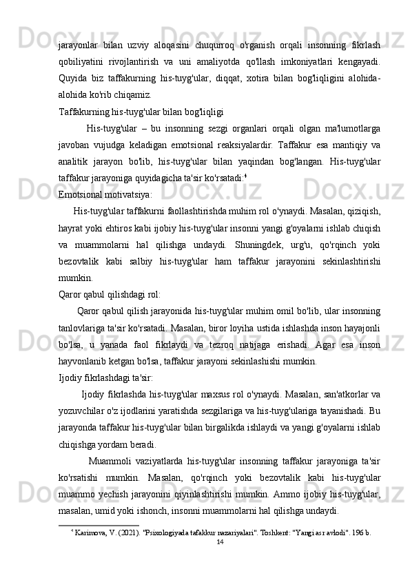 jarayonlar   bilan   uzviy   aloqasini   chuqurroq   o'rganish   orqali   insonning   fikrlash
qobiliyatini   rivojlantirish   va   uni   amaliyotda   qo'llash   imkoniyatlari   kengayadi.
Quyida   biz   taffakurning   his-tuyg'ular,   diqqat,   xotira   bilan   bog'liqligini   alohida-
alohida ko'rib chiqamiz.
Taffakurning his-tuyg'ular bilan bog'liqligi
            His-tuyg'ular   –   bu   insonning   sezgi   organlari   orqali   olgan   ma'lumotlarga
javoban   vujudga   keladigan   emotsional   reaksiyalardir.   Taffakur   esa   mantiqiy   va
analitik   jarayon   bo'lib,   his-tuyg'ular   bilan   yaqindan   bog'langan.   His-tuyg'ular
taffakur jarayoniga quyidagicha ta'sir ko'rsatadi: 4
Emotsional motivatsiya:
      His-tuyg'ular taffakurni faollashtirishda muhim rol o'ynaydi. Masalan, qiziqish,
hayrat yoki ehtiros kabi ijobiy his-tuyg'ular insonni yangi g'oyalarni ishlab chiqish
va   muammolarni   hal   qilishga   undaydi.   Shuningdek,   urg'u,   qo'rqinch   yoki
bezovtalik   kabi   salbiy   his-tuyg'ular   ham   taffakur   jarayonini   sekinlashtirishi
mumkin.
Qaror qabul qilishdagi rol:
           Qaror qabul qilish jarayonida his-tuyg'ular muhim omil bo'lib, ular insonning
tanlovlariga ta'sir ko'rsatadi. Masalan, biror loyiha ustida ishlashda inson hayajonli
bo'lsa,   u   yanada   faol   fikrlaydi   va   tezroq   natijaga   erishadi.   Agar   esa   inson
hayvonlanib ketgan bo'lsa, taffakur jarayoni sekinlashishi mumkin.
Ijodiy fikrlashdagi ta'sir:
             Ijodiy fikrlashda his-tuyg'ular maxsus rol o'ynaydi. Masalan, san'atkorlar va
yozuvchilar o'z ijodlarini yaratishda sezgilariga va his-tuyg'ulariga tayanishadi. Bu
jarayonda taffakur his-tuyg'ular bilan birgalikda ishlaydi va yangi g'oyalarni ishlab
chiqishga yordam beradi.
              Muammoli   vaziyatlarda   his-tuyg'ular   insonning   taffakur   jarayoniga   ta'sir
ko'rsatishi   mumkin.   Masalan,   qo'rqinch   yoki   bezovtalik   kabi   his-tuyg'ular
muammo   yechish   jarayonini   qiyinlashtirishi   mumkin.   Ammo   ijobiy   his-tuyg'ular,
masalan, umid yoki ishonch, insonni muammolarni hal qilishga undaydi.
4
  Karimova, V. (2021). "Psixologiyada tafakkur nazariyalari". Toshkent: "Yangi asr avlodi". 196 b.
14 