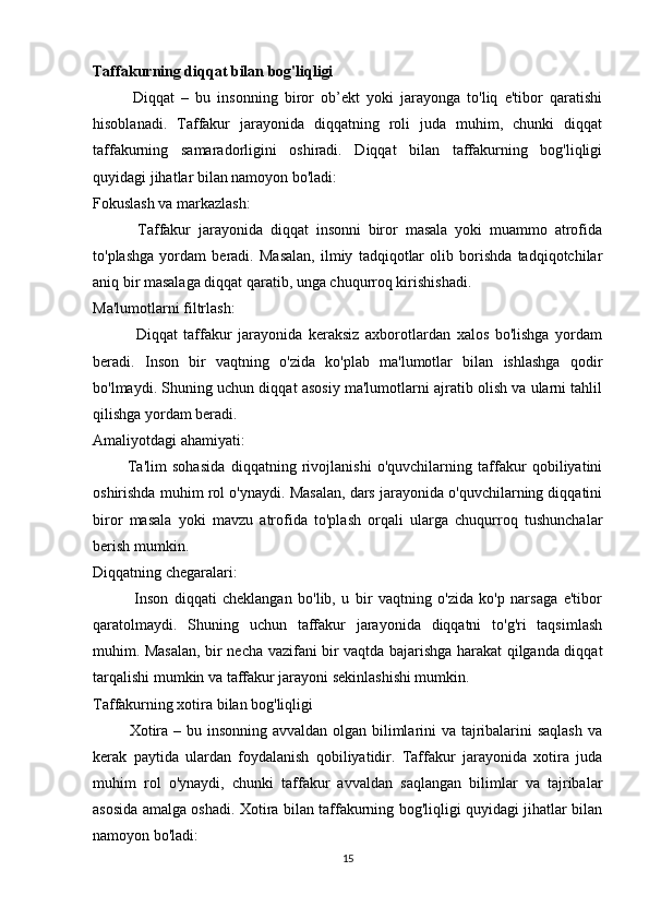 Taffakurning diqqat bilan bog'liqligi
            Diqqat   –   bu   insonning   biror   ob’ekt   yoki   jarayonga   to'liq   e'tibor   qaratishi
hisoblanadi.   Taffakur   jarayonida   diqqatning   roli   juda   muhim,   chunki   diqqat
taffakurning   samaradorligini   oshiradi.   Diqqat   bilan   taffakurning   bog'liqligi
quyidagi jihatlar bilan namoyon bo'ladi:
Fokuslash va markazlash:
            Taffakur   jarayonida   diqqat   insonni   biror   masala   yoki   muammo   atrofida
to'plashga   yordam   beradi.   Masalan,   ilmiy   tadqiqotlar   olib   borishda   tadqiqotchilar
aniq bir masalaga diqqat qaratib, unga chuqurroq kirishishadi.
Ma'lumotlarni filtrlash:
              Diqqat   taffakur   jarayonida   keraksiz   axborotlardan   xalos   bo'lishga   yordam
beradi.   Inson   bir   vaqtning   o'zida   ko'plab   ma'lumotlar   bilan   ishlashga   qodir
bo'lmaydi. Shuning uchun diqqat asosiy ma'lumotlarni ajratib olish va ularni tahlil
qilishga yordam beradi.
Amaliyotdagi ahamiyati:
            Ta'lim   sohasida   diqqatning   rivojlanishi   o'quvchilarning   taffakur   qobiliyatini
oshirishda muhim rol o'ynaydi. Masalan, dars jarayonida o'quvchilarning diqqatini
biror   masala   yoki   mavzu   atrofida   to'plash   orqali   ularga   chuqurroq   tushunchalar
berish mumkin.
Diqqatning chegaralari:
              Inson   diqqati   cheklangan   bo'lib,   u   bir   vaqtning   o'zida   ko'p   narsaga   e'tibor
qaratolmaydi.   Shuning   uchun   taffakur   jarayonida   diqqatni   to'g'ri   taqsimlash
muhim. Masalan, bir necha vazifani bir vaqtda bajarishga harakat qilganda diqqat
tarqalishi mumkin va taffakur jarayoni sekinlashishi mumkin.
Taffakurning xotira bilan bog'liqligi
             Xotira – bu insonning avvaldan olgan bilimlarini  va tajribalarini saqlash  va
kerak   paytida   ulardan   foydalanish   qobiliyatidir.   Taffakur   jarayonida   xotira   juda
muhim   rol   o'ynaydi,   chunki   taffakur   avvaldan   saqlangan   bilimlar   va   tajribalar
asosida amalga oshadi. Xotira bilan taffakurning bog'liqligi quyidagi jihatlar bilan
namoyon bo'ladi:
15 