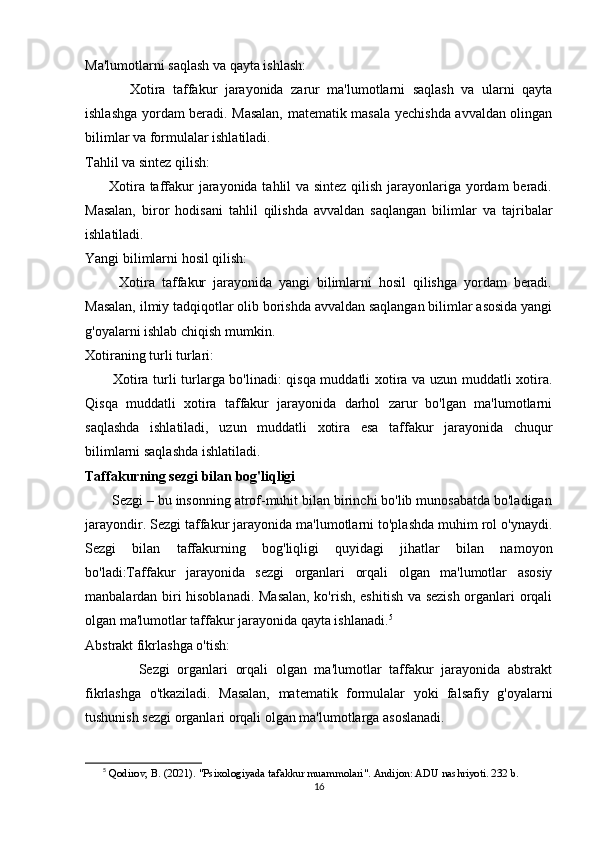Ma'lumotlarni saqlash va qayta ishlash:
            Xotira   taffakur   jarayonida   zarur   ma'lumotlarni   saqlash   va   ularni   qayta
ishlashga yordam beradi. Masalan, matematik masala yechishda avvaldan olingan
bilimlar va formulalar ishlatiladi.
Tahlil va sintez qilish:
         Xotira taffakur  jarayonida tahlil  va sintez  qilish jarayonlariga yordam  beradi.
Masalan,   biror   hodisani   tahlil   qilishda   avvaldan   saqlangan   bilimlar   va   tajribalar
ishlatiladi.
Yangi bilimlarni hosil qilish:
          Xotira   taffakur   jarayonida   yangi   bilimlarni   hosil   qilishga   yordam   beradi.
Masalan, ilmiy tadqiqotlar olib borishda avvaldan saqlangan bilimlar asosida yangi
g'oyalarni ishlab chiqish mumkin.
Xotiraning turli turlari:
           Xotira turli turlarga bo'linadi: qisqa muddatli xotira va uzun muddatli xotira.
Qisqa   muddatli   xotira   taffakur   jarayonida   darhol   zarur   bo'lgan   ma'lumotlarni
saqlashda   ishlatiladi,   uzun   muddatli   xotira   esa   taffakur   jarayonida   chuqur
bilimlarni saqlashda ishlatiladi.
Taffakurning sezgi bilan bog'liqligi
       Sezgi – bu insonning atrof-muhit bilan birinchi bo'lib munosabatda bo'ladigan
jarayondir. Sezgi taffakur jarayonida ma'lumotlarni to'plashda muhim rol o'ynaydi.
Sezgi   bilan   taffakurning   bog'liqligi   quyidagi   jihatlar   bilan   namoyon
bo'ladi:Taffakur   jarayonida   sezgi   organlari   orqali   olgan   ma'lumotlar   asosiy
manbalardan biri hisoblanadi. Masalan, ko'rish, eshitish va sezish organlari orqali
olgan ma'lumotlar taffakur jarayonida qayta ishlanadi. 5
Abstrakt fikrlashga o'tish:
              Sezgi   organlari   orqali   olgan   ma'lumotlar   taffakur   jarayonida   abstrakt
fikrlashga   o'tkaziladi.   Masalan,   matematik   formulalar   yoki   falsafiy   g'oyalarni
tushunish sezgi organlari orqali olgan ma'lumotlarga asoslanadi.
5
  Qodirov, B. (2021). "Psixologiyada tafakkur muammolari". Andijon: ADU nashriyoti. 232 b.
16 