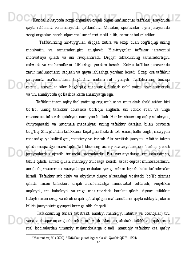          Kundalik hayotda sezgi organlari orqali olgan ma'lumotlar taffakur jarayonida
qayta   ishlanadi   va   amaliyotda   qo'llaniladi.   Masalan,   sportchilar   o'yin   jarayonida
sezgi organlari orqali olgan ma'lumotlarni tahlil qilib, qaror qabul qiladilar.
              Taffakurning   his-tuyg'ular,   diqqat,   xotira   va   sezgi   bilan   bog'liqligi   uning
mohiyatini   va   samaradorligini   aniqlaydi.   His-tuyg'ular   taffakur   jarayonini
motivatsiya   qiladi   va   uni   rivojlantiradi.   Diqqat   taffakurning   samaradorligini
oshiradi   va   ma'lumotlarni   filtrlashga   yordam   beradi.   Xotira   taffakur   jarayonida
zarur   ma'lumotlarni   saqlash   va qayta  ishlashga   yordam   beradi. Sezgi   esa  taffakur
jarayonida   ma'lumotlarni   to'plashda   muhim   rol   o'ynaydi.   Taffakurning   boshqa
mental   jarayonlar   bilan   bog'liqligi   insonning   fikrlash   qobiliyatini   rivojlantirishda
va uni amaliyotda qo'llashda katta ahamiyatga ega.
             Taffakur inson aqliy faoliyatining eng muhim va murakkab shakllaridan biri
bo‘lib,   uning   tafakkur   doirasida   borliqni   anglash,   uni   idrok   etish   va   unga
munosabat bildirish qobiliyati namoyon bo‘ladi. Har bir shaxsning aqliy salohiyati,
dunyoqarashi   va   muomala   madaniyati   uning   tafakkur   darajasi   bilan   bevosita
bog‘liq. Shu jihatdan tafakkurni faqatgina fikrlash deb emas, balki ongli, muayyan
maqsadga   yo‘naltirilgan,   mantiqiy   va   tizimli   fikr   yuritish   jarayoni   sifatida   talqin
qilish   maqsadga   muvofiqdir.Tafakkurning   asosiy   xususiyatlari   uni   boshqa   psixik
jarayonlardan   ajratib   turuvchi   mezonlardir.   Bu   xususiyatlarga   umumlashtirish,
tahlil qilish, sintez qilish, mantiqiy xulosaga kelish, sabab-oqibat munosabatlarini
aniqlash,   muammoli   vaziyatlarga   nisbatan   yangi   echim   topish   kabi   ko‘nikmalar
kiradi.   Tafakkur   sub’ektiv   va   obyektiv   dunyo   o‘rtasidagi   vositachi   bo‘lib   xizmat
qiladi.   Inson   tafakkuri   orqali   atrof-muhitga   munosabat   bildiradi,   voqelikni
anglaydi,   uni   baholaydi   va   unga   mos   ravishda   harakat   qiladi.   Aynan   tafakkur
tufayli inson sezgi va idrok orqali qabul qilgan ma’lumotlarni qayta ishlaydi, ularni
bilish jarayonining yuqori kursiga olib chiqadi. 6
            Tafakkurning   turlari   (abstrakt,   amaliy,   mantiqiy,   intuitiv   va   boshqalar)   uni
yanada chuqurroq anglash imkonini beradi. Masalan, abstrakt tafakkur orqali inson
real   hodisalardan   umumiy   tushunchalarga   o‘tadi,   mantiqiy   tafakkur   esa   qat’iy
6
  Maxmudov, M. (2022). "Tafakkur psixodiagnostikasi". Qarshi: QDPI. 192 b.
17 