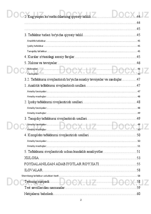 2. Eng yuqori ko'rsatkichlarning qiyosiy tahlili ................................................... 44
.............................................................................................................................. 44
.............................................................................................................................. 45
3. Tafakkur turlari bo'yicha qiyosiy tahlil ............................................................ 45
Analitik tafakkur ................................................................................................................................. 45
Ijodiy tafakkur .................................................................................................................................... 45
Tanqidiy tafakkur ............................................................................................................................... 45
4. Kurslar o'rtasidagi asosiy farqlar ...................................................................... 45
5. Xulosa va tavsiyalar ......................................................................................... 46
Xulosalar: ........................................................................................................................................... 46
Tavsiyalar: .......................................................................................................................................... 46
3.2. Tafakkurni rivojlantirish bo'yicha amaliy tavsiyalar va mashqlar ................ 47
1. Analitik tafakkurni rivojlantirish usullari ......................................................... 47
Amaliy tavsiyalar: ............................................................................................................................... 47
Amaliy mashqlar: ............................................................................................................................... 48
2. Ijodiy tafakkurni rivojlantirish usullari ............................................................ 48
Amaliy tavsiyalar: ............................................................................................................................... 48
Amaliy mashqlar: ............................................................................................................................... 49
3. Tanqidiy tafakkurni rivojlantirish usullari ....................................................... 49
Amaliy tavsiyalar: ............................................................................................................................... 49
Amaliy mashqlar: ............................................................................................................................... 50
4. Kompleks tafakkurni rivojlantirish usullari ..................................................... 50
Amaliy tavsiyalar: ............................................................................................................................... 50
Amaliy mashqlar: ............................................................................................................................... 51
5. Tafakkurni rivojlantirish uchun kundalik amaliyotlar ...................................... 51
XULOSA .............................................................................................................. 53
FOYDALANILGAN ADABIYOTLAR RO'YXATI .......................................... 55
ILOVALAR .......................................................................................................... 58
Sternberg tafakkur uslublari testi .............................................................................................................. 58
Testning maqsadi .................................................................................................. 58
Test savollaridan namunalar: ................................................................................ 59
Natijalarni baholash .............................................................................................. 60
2 