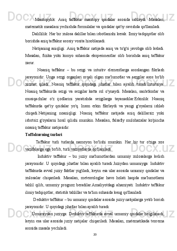         Mantiqiylik:   Aniq   taffakur   mantiqiy   qoidalar   asosida   ishlaydi.   Masalan,
matematik masalani yechishda formulalar va qoidalar qat'iy ravishda qo'llaniladi.
      Dalillilik: Har bir xulosa dalillar bilan isbotlanishi kerak. Ilmiy tadqiqotlar olib
borishda aniq taffakur asosiy vosita hisoblanadi.
         Natijaning aniqligi: Aniq taffakur natijada aniq va to'g'ri  javobga olib keladi.
Masalan,   fizika   yoki   kimyo   sohasida   eksperimentlar   olib   borishda   aniq   taffakur
zarur.
            Noaniq   taffakur   –   bu   sezgi   va   intuitiv   elementlarga   asoslangan   fikrlash
jarayonidir.  Unga  sezgi  organlari  orqali   olgan  ma'lumotlar   va  sezgilar  asos   bo'lib
xizmat   qiladi.   Noaniq   taffakur   quyidagi   jihatlar   bilan   ajralib   turadi:Intuitsiya:
Noaniq   taffakurda   sezgi   va   sezgilar   katta   rol   o'ynaydi.   Masalan,   san'atkorlar   va
musiqachilar   o'z   ijodlarini   yaratishda   sezgilarga   tayanadilar.Erkinlik:   Noaniq
taffakurda   qat'iy   qoidalar   yo'q.   Inson   erkin   fikrlaydi   va   yangi   g'oyalarni   ishlab
chiqadi.Natijaning   noaniqligi:   Noaniq   taffakur   natijada   aniq   dalillarsiz   yoki
isbotsiz   g'oyalarni   hosil   qilishi   mumkin.   Masalan,   falsafiy   mulohazalar   ko'pincha
noaniq taffakur natijasidir.
Taffakurning turlari
          Taffakur   turli   turlarda   namoyon   bo'lishi   mumkin.   Har   bir   tur   o'ziga   xos
vazifalarga ega bo'lib, turli vaziyatlarda qo'llaniladi.
            Induktiv   taffakur   –   bu   juziy   ma'lumotlardan   umumiy   xulosalarga   kelish
jarayonidir.   U   quyidagi   jihatlar   bilan   ajralib   turadi:Juziydan   umumiyga:   Induktiv
taffakurda avval juziy faktlar yig'iladi, keyin esa ular asosida umumiy qoidalar va
xulosalar   chiqariladi.   Masalan,   meteorologlar   havo   holati   haqida   ma'lumotlarni
tahlil   qilib,   umumiy   prognoz   beradilar.Amaliyotdagi   ahamiyati:   Induktiv   taffakur
ilmiy tadqiqotlar, statistik tahlillar va ta'lim sohasida keng qo'llaniladi
       Deduktiv taffakur – bu umumiy qoidalar asosida juziy natijalarga yetib borish
jarayonidir. U quyidagi jihatlar bilan ajralib turadi:
         Umumiydan juziyga: Deduktiv taffakurda avval umumiy qoidalar belgilanadi,
keyin esa  ular  asosida  juziy natijalar chiqariladi. Masalan,  matematikada teorema
asosida masala yechiladi.
20 