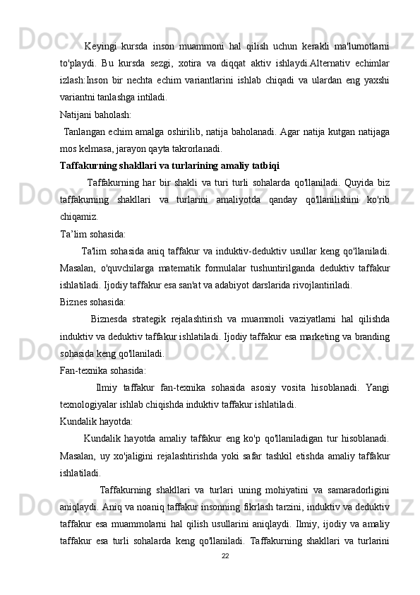           Keyingi   kursda   inson   muammoni   hal   qilish   uchun   kerakli   ma'lumotlarni
to'playdi.   Bu   kursda   sezgi,   xotira   va   diqqat   aktiv   ishlaydi.Alternativ   echimlar
izlash:Inson   bir   nechta   echim   variantlarini   ishlab   chiqadi   va   ulardan   eng   yaxshi
variantni tanlashga intiladi.
Natijani baholash:
  Tanlangan echim amalga oshirilib, natija baholanadi. Agar natija kutgan natijaga
mos kelmasa, jarayon qayta takrorlanadi.
Taffakurning shakllari va turlarining amaliy tatbiqi
              Taffakurning   har   bir   shakli   va   turi   turli   sohalarda   qo'llaniladi.   Quyida   biz
taffakurning   shakllari   va   turlarini   amaliyotda   qanday   qo'llanilishini   ko'rib
chiqamiz.
Ta’lim sohasida:
            Ta'lim  sohasida   aniq  taffakur   va  induktiv-deduktiv  usullar  keng   qo'llaniladi.
Masalan,   o'quvchilarga   matematik   formulalar   tushuntirilganda   deduktiv   taffakur
ishlatiladi. Ijodiy taffakur esa san'at va adabiyot darslarida rivojlantiriladi.
Biznes sohasida:
            Biznesda   strategik   rejalashtirish   va   muammoli   vaziyatlarni   hal   qilishda
induktiv va deduktiv taffakur ishlatiladi. Ijodiy taffakur esa marketing va branding
sohasida keng qo'llaniladi.
Fan-texnika sohasida:
            Ilmiy   taffakur   fan-texnika   sohasida   asosiy   vosita   hisoblanadi.   Yangi
texnologiyalar ishlab chiqishda induktiv taffakur ishlatiladi.
Kundalik hayotda:
            Kundalik   hayotda   amaliy   taffakur   eng   ko'p   qo'llaniladigan   tur   hisoblanadi.
Masalan,   uy   xo'jaligini   rejalashtirishda   yoki   safar   tashkil   etishda   amaliy   taffakur
ishlatiladi.
                Taffakurning   shakllari   va   turlari   uning   mohiyatini   va   samaradorligini
aniqlaydi. Aniq va noaniq taffakur insonning fikrlash tarzini, induktiv va deduktiv
taffakur   esa   muammolarni   hal   qilish   usullarini   aniqlaydi.   Ilmiy,   ijodiy   va   amaliy
taffakur   esa   turli   sohalarda   keng   qo'llaniladi.   Taffakurning   shakllari   va   turlarini
22 
