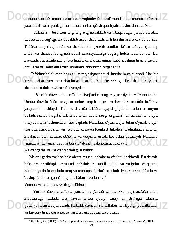 tushunish   orqali   inson   o'zini-o'zi   rivojlantirish,   atrof-muhit   bilan   munosabatlarini
yaxshilash va hayotdagi muammolarni hal qilish qobiliyatini oshirishi mumkin.
              Taffakur – bu inson ongining eng murakkab va tabaqalangan jarayonlaridan
biri bo'lib, u tug'ilgandan boshlab hayot davomida turli kurslarda shakllanib boradi.
Taffakurning   rivojlanishi   va   shakllanishi   genetik   omillar,   ta'lim-tarbiya,   ijtimoiy
muhit   va   shaxsiyatning   individual   xususiyatlariga   bog'liq   holda   sodir   bo'ladi.   Bu
mavzuda biz taffakurning rivojlanish kurslarini, uning shakllanishiga ta'sir qiluvchi
omillarni va individual xususiyatlarni chuqurroq o'rganamiz.
       Taffakur bolalikdan boshlab katta yoshgacha turli kurslarda rivojlanadi. Har bir
kurs   o'ziga   xos   xususiyatlarga   ega   bo'lib,   insonning   fikrlash   qobiliyatini
shakllantirishda muhim rol o'ynaydi.
              Bolalik   davri   –   bu   taffakur   rivojlanishining   eng   asosiy   kursi   hisoblanadi.
Ushbu   davrda   bola   sezgi   organlari   orqali   olgan   ma'lumotlar   asosida   taffakur
jarayonini   boshlaydi.   Bolalik   davrida   taffakur   quyidagi   jihatlar   bilan   namoyon
bo'ladi:Sensor-dvigatel   taffakuri:   Bola   avval   sezgi   organlari   va   harakatlar   orqali
dunyo haqida tushunchalar hosil qiladi. Masalan, o'yinchoqlar bilan o'ynash orqali
ularning   shakli,   rangi   va   hajmini   anglaydi.Konkret   taffakur:   Bolalikning   keyingi
kurslarida bola konkret ob'ektlar va voqealar ustida fikrlashni boshlaydi. Masalan,
"mashina tez yursa, uzoqqa boradi" degan tushunchani egallaydi.
Maktabgacha va maktab yoshdagi taffakur:
     Maktabgacha yoshda bola abstrakt tushunchalarga o'tishni boshlaydi. Bu davrda
bola   o'z   atrofidagi   narsalarni   solishtiradi,   tahlil   qiladi   va   natijalar   chiqaradi.
Maktab yoshida esa bola aniq va mantiqiy fikrlashga o'tadi. Matematika, falsafa va
boshqa fanlar o'rganish orqali taffakur rivojlanadi. 8
Yoshlik va kattalik davridagi taffakur:
             Yoshlik davrida taffakur yanada rivojlanadi va murakkabroq masalalar bilan
kurashishga   intiladi.   Bu   davrda   inson   ijodiy,   ilmiy   va   strategik   fikrlash
qobiliyatlarini rivojlantiradi. Kattalik davrida esa taffakur amaliyotga yo'naltiriladi
va hayotiy tajribalar asosida qarorlar qabul qilishga intiladi.
8
  Barotov, Sh. (2020). "Tafakkur psixokorrektsiyasi va psixoterapiyasi". Buxoro: "Durdona". 208 b.
23 