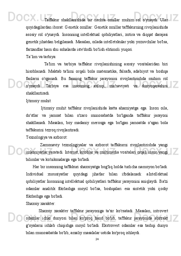                   Taffakur   shakllanishida   bir   nechta   omillar   muhim   rol   o'ynaydi.   Ular
quyidagilardan iborat: Genetik omillar: Genetik omillar taffakurning rivojlanishida
asosiy   rol   o'ynaydi.   Insonning   intellektual   qobiliyatlari,   xotira   va   diqqat   darajasi
genetik jihatdan belgilanadi. Masalan, oilada intelletskular yoki yozuvchilar bo'lsa,
farzandlar ham shu sohalarda iste'dodli bo'lish ehtimoli yuqori.
Ta’lim va tarbiya:
              Ta'lim   va   tarbiya   taffakur   rivojlanishining   asosiy   vositalaridan   biri
hisoblanadi.   Maktab   ta'limi   orqali   bola   matematika,   falsafa,   adabiyot   va   boshqa
fanlarni   o'rganadi.   Bu   fanning   taffakur   jarayonini   rivojlantirishda   muhim   rol
o'ynaydi.   Tarbiya   esa   insonning   axloqi,   ma'naviyati   va   dunyoqarashini
shakllantiradi.
Ijtimoiy muhit:
                Ijtimoiy   muhit   taffakur   rivojlanishida   katta   ahamiyatga   ega.   Inson   oila,
do'stlar   va   jamoat   bilan   o'zaro   munosabatda   bo'lganda   taffakur   jarayoni
shakllanadi.   Masalan,   boy   madaniy   merosga   ega   bo'lgan   jamoatda   o'sgan   bola
taffakurini tezroq rivojlantiradi.
Texnologiya va axborot:
            Zamonaviy   texnologiyalar   va   axborot   taffakurni   rivojlantirishda   yangi
imkoniyatlar yaratadi. Internet, kitoblar va multimedia vositalari orqali inson yangi
bilimlar va ko'nikmalarga ega bo'ladi.
       Har bir insonning taffakuri shaxsiyatga bog'liq holda turlicha namoyon bo'ladi.
Individual   xususiyatlar   quyidagi   jihatlar   bilan   ifodalanadi:   aIntellektual
qobiliyatlar:Insonning intellektual qobiliyatlari taffakur jarayonini aniqlaydi. Ba'zi
odamlar   analitik   fikrlashga   moyil   bo'lsa,   boshqalari   esa   sintetik   yoki   ijodiy
fikrlashga ega bo'ladi.
Shaxsiy xarakter:
            Shaxsiy   xarakter   taffakur   jarayoniga   ta'sir   ko'rsatadi.   Masalan,   introvert
odamlar   ichki   dunyosi   bilan   ko'proq   band   bo'lib,   taffakur   jarayonida   abstrakt
g'oyalarni   ishlab   chiqishga   moyil   bo'ladi.   Ekstrovert   odamlar   esa   tashqi   dunyo
bilan munosabatda bo'lib, amaliy masalalar ustida ko'proq ishlaydi.
24 