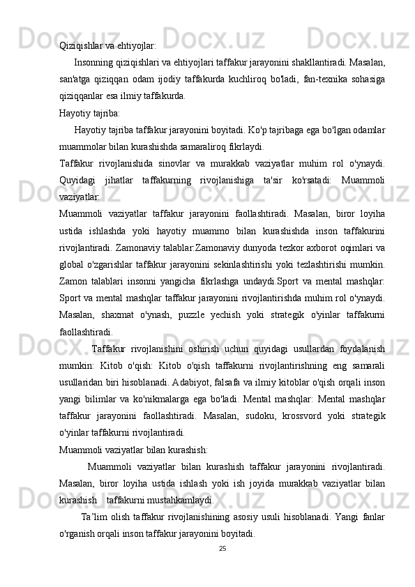 Qiziqishlar va ehtiyojlar:
      Insonning qiziqishlari va ehtiyojlari taffakur jarayonini shakllantiradi. Masalan,
san'atga   qiziqqan   odam   ijodiy   taffakurda   kuchliroq   bo'ladi,   fan-texnika   sohasiga
qiziqqanlar esa ilmiy taffakurda.
Hayotiy tajriba:
      Hayotiy tajriba taffakur jarayonini boyitadi. Ko'p tajribaga ega bo'lgan odamlar
muammolar bilan kurashishda samaraliroq fikrlaydi.
Taffakur   rivojlanishida   sinovlar   va   murakkab   vaziyatlar   muhim   rol   o'ynaydi.
Quyidagi   jihatlar   taffakurning   rivojlanishiga   ta'sir   ko'rsatadi:   Muammoli
vaziyatlar:
Muammoli   vaziyatlar   taffakur   jarayonini   faollashtiradi.   Masalan,   biror   loyiha
ustida   ishlashda   yoki   hayotiy   muammo   bilan   kurashishda   inson   taffakurini
rivojlantiradi. Zamonaviy talablar:Zamonaviy dunyoda tezkor axborot oqimlari va
global   o'zgarishlar   taffakur   jarayonini   sekinlashtirishi   yoki   tezlashtirishi   mumkin.
Zamon   talablari   insonni   yangicha   fikrlashga   undaydi.Sport   va   mental   mashqlar:
Sport va mental mashqlar taffakur jarayonini rivojlantirishda muhim rol o'ynaydi.
Masalan,   shaxmat   o'ynash,   puzzle   yechish   yoki   strategik   o'yinlar   taffakurni
faollashtiradi.
            Taffakur   rivojlanishini   oshirish   uchun   quyidagi   usullardan   foydalanish
mumkin:   Kitob   o'qish:   Kitob   o'qish   taffakurni   rivojlantirishning   eng   samarali
usullaridan biri hisoblanadi. Adabiyot, falsafa va ilmiy kitoblar o'qish orqali inson
yangi   bilimlar   va   ko'nikmalarga   ega   bo'ladi.   Mental   mashqlar:   Mental   mashqlar
taffakur   jarayonini   faollashtiradi.   Masalan,   sudoku,   krossvord   yoki   strategik
o'yinlar taffakurni rivojlantiradi.
Muammoli vaziyatlar bilan kurashish:
          Muammoli   vaziyatlar   bilan   kurashish   taffakur   jarayonini   rivojlantiradi.
Masalan,   biror   loyiha   ustida   ishlash   yoki   ish   joyida   murakkab   vaziyatlar   bilan
kurashish    taffakurni mustahkamlaydi.
            Ta’lim   olish   taffakur   rivojlanishining   asosiy   usuli   hisoblanadi.   Yangi   fanlar
o'rganish orqali inson taffakur jarayonini boyitadi.
25 
