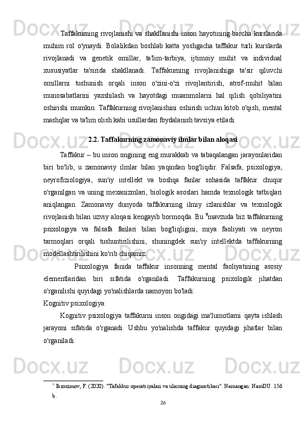              Taffakurning rivojlanishi va shakllanishi  inson hayotining barcha kurslarida
muhim   rol   o'ynaydi.   Bolalikdan   boshlab   katta   yoshgacha   taffakur   turli   kurslarda
rivojlanadi   va   genetik   omillar,   ta'lim-tarbiya,   ijtimoiy   muhit   va   individual
xususiyatlar   ta'sirida   shakllanadi.   Taffakurning   rivojlanishiga   ta'sir   qiluvchi
omillarni   tushunish   orqali   inson   o'zini-o'zi   rivojlantirish,   atrof-muhit   bilan
munosabatlarini   yaxshilash   va   hayotdagi   muammolarni   hal   qilish   qobiliyatini
oshirishi  mumkin. Taffakurning rivojlanishini  oshirish uchun kitob o'qish, mental
mashqlar va ta'lim olish kabi usullardan foydalanish tavsiya etiladi.
2.2. Taffakurning zamonaviy ilmlar bilan aloqasi
             Taffakur – bu inson ongining eng murakkab va tabaqalangan jarayonlaridan
biri   bo'lib,   u   zamonaviy   ilmlar   bilan   yaqindan   bog'liqdir.   Falsafa,   psixologiya,
neyrofiziologiya,   sun'iy   intellekt   va   boshqa   fanlar   sohasida   taffakur   chuqur
o'rganilgan   va   uning   mexanizmlari,   biologik   asoslari   hamda   texnologik   tatbiqlari
aniqlangan.   Zamonaviy   dunyoda   taffakurning   ilmiy   izlanishlar   va   texnologik
rivojlanish bilan uzviy aloqasi kengayib bormoqda. Bu   9
mavzuda biz taffakurning
psixologiya   va   falsafa   fanlari   bilan   bog'liqligini,   miya   faoliyati   va   neyron
tarmoqlari   orqali   tushuntirilishini,   shuningdek   sun'iy   intellektda   taffakurning
modellashtirilishini ko'rib chiqamiz.
            Psixologiya   fanida   taffakur   insonning   mental   faoliyatining   asosiy
elementlaridan   biri   sifatida   o'rganiladi.   Taffakurning   psixologik   jihatdan
o'rganilishi quyidagi yo'nalishlarda namoyon bo'ladi:
Kognitiv psixologiya:
            Kognitiv   psixologiya   taffakurni   inson   ongidagi   ma'lumotlarni   qayta   ishlash
jarayoni   sifatida   o'rganadi.   Ushbu   yo'nalishda   taffakur   quyidagi   jihatlar   bilan
o'rganiladi:
9
  Ibroximov, F. (2020). "Tafakkur operatsiyalari va ularning diagnostikasi". Namangan: NamDU. 156
b.
26 