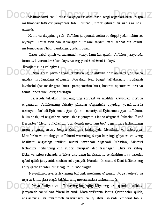         Ma'lumotlarni qabul qilish va qayta ishlash: Inson sezgi organlari orqali olgan
ma'lumotlar   taffakur   jarayonida   tahlil   qilinadi,   sintez   qilinadi   va   natijalar   hosil
qilinadi.
      Xotira va diqqatning roli: Taffakur jarayonida xotira va diqqat juda muhim rol
o'ynaydi.   Xotira   avvaldan   saqlangan   bilimlarni   taqdim   etadi,   diqqat   esa   kerakli
ma'lumotlarga e'tibor qaratishga yordam beradi.
          Qaror   qabul   qilish   va   muammoli   vaziyatlarni   hal   qilish:   Taffakur   jarayonida
inson turli variantlarni baholaydi va eng yaxshi echimni tanlaydi.
 Rivojlanish psixologiyasi:
              Rivojlanish   psixologiyasi   taffakurning   bolalikdan   boshlab   katta   yoshgacha
qanday   rivojlanishini   o'rganadi.   Masalan,   Jean   Piaget   taffakurning   rivojlanish
kurslarini   (sensor-dvigatel   kursi,   preoperatsion   kurs,   konkret   operatsion   kurs   va
formal operatsion kurs) aniqlagan.
          Falsafada   taffakur   inson   ongining   abstrakt   va   analitik   jarayonlari   sifatida
o'rganiladi.   Taffakurning   falsafiy   jihatdan   o'rganilishi   quyidagi   yo'nalishlarda
namoyon   bo'ladi:Epistemologiya   (bilim   nazariyasi):Epistemologiya   taffakurni
bilim olish, uni anglash va qayta ishlash jarayoni sifatida o'rganadi. Masalan, René
Descartes "Mening fikrlashim bor, demak men ham bor" degan fikri taffakurning
inson   ongining   asosiy   belgisi   ekanligini   tasdiqlaydi.   Metafizika   va   ontologiya:
Metafizika   va   ontologiya   taffakurni   insonning   dunyo   haqidagi   g'oyalari   va   uning
hakikatni   anglashga   intilishi   nuqtai   nazaridan   o'rganadi.   Masalan,   Aristotel
taffakurni   "bilishning   eng   yuqori   darajasi"   deb   ta'riflagan.   Etika   va   axloq:
Etika   va  axloq   sohasida   taffakur   insonning   harakatlarini   rejalashtirish   va   qarorlar
qabul qilish jarayonida muhim rol o'ynaydi. Masalan, Immanuel Kant taffakurning
aqliy qarorlar qabul qilishdagi rolini ta'kidlagan.
            Neyrofiziologiya taffakurning biologik asoslarini o'rganadi. Miya faoliyati va
neyron tarmoqlari orqali taffakurning mexanizmlari tushuntiriladi.
              Miya   faoliyati   va   taffakurning   bog'liqligi:Miyaning   turli   qismlari   taffakur
jarayonida har  xil  vazifalarni bajaradi. Masalan:Frontal  lobus:  Qaror  qabul  qilish,
rejalashtirish   va   muammoli   vaziyatlarni   hal   qilishda   ishlaydi.Temporal   lobus:
27 