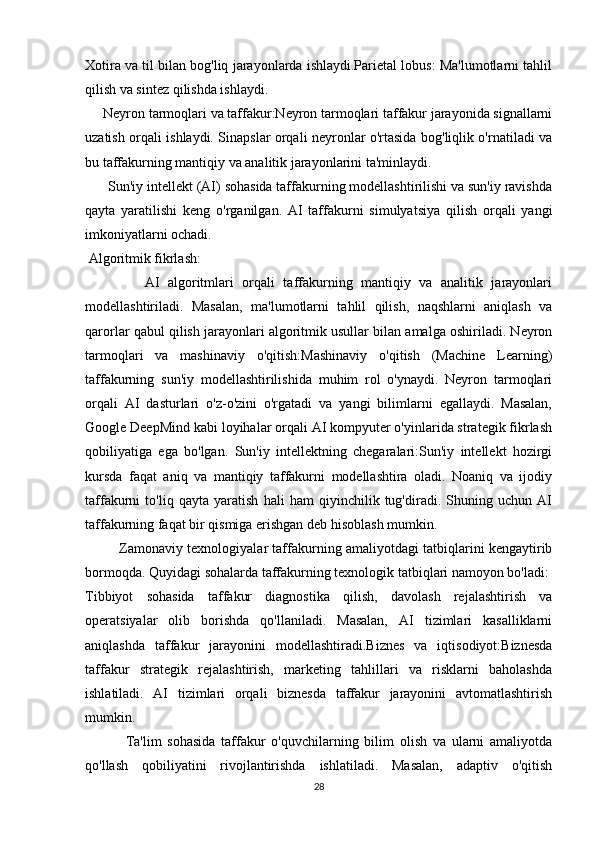 Xotira va til bilan bog'liq jarayonlarda ishlaydi.Parietal lobus: Ma'lumotlarni tahlil
qilish va sintez qilishda ishlaydi.
     Neyron tarmoqlari va taffakur:Neyron tarmoqlari taffakur jarayonida signallarni
uzatish orqali ishlaydi. Sinapslar orqali neyronlar o'rtasida bog'liqlik o'rnatiladi va
bu taffakurning mantiqiy va analitik jarayonlarini ta'minlaydi.
       Sun'iy intellekt (AI) sohasida taffakurning modellashtirilishi va sun'iy ravishda
qayta   yaratilishi   keng   o'rganilgan.   AI   taffakurni   simulyatsiya   qilish   orqali   yangi
imkoniyatlarni ochadi.
 Algoritmik fikrlash:
              AI   algoritmlari   orqali   taffakurning   mantiqiy   va   analitik   jarayonlari
modellashtiriladi.   Masalan,   ma'lumotlarni   tahlil   qilish,   naqshlarni   aniqlash   va
qarorlar qabul qilish jarayonlari algoritmik usullar bilan amalga oshiriladi. Neyron
tarmoqlari   va   mashinaviy   o'qitish:Mashinaviy   o'qitish   (Machine   Learning)
taffakurning   sun'iy   modellashtirilishida   muhim   rol   o'ynaydi.   Neyron   tarmoqlari
orqali   AI   dasturlari   o'z-o'zini   o'rgatadi   va   yangi   bilimlarni   egallaydi.   Masalan,
Google DeepMind kabi loyihalar orqali AI kompyuter o'yinlarida strategik fikrlash
qobiliyatiga   ega   bo'lgan.   Sun'iy   intellektning   chegaralari:Sun'iy   intellekt   hozirgi
kursda   faqat   aniq   va   mantiqiy   taffakurni   modellashtira   oladi.   Noaniq   va   ijodiy
taffakurni   to'liq   qayta   yaratish   hali   ham   qiyinchilik   tug'diradi.   Shuning   uchun   AI
taffakurning faqat bir qismiga erishgan deb hisoblash mumkin.
             Zamonaviy texnologiyalar taffakurning amaliyotdagi tatbiqlarini kengaytirib
bormoqda. Quyidagi sohalarda taffakurning texnologik tatbiqlari namoyon bo'ladi: 
Tibbiyot   sohasida   taffakur   diagnostika   qilish,   davolash   rejalashtirish   va
operatsiyalar   olib   borishda   qo'llaniladi.   Masalan,   AI   tizimlari   kasalliklarni
aniqlashda   taffakur   jarayonini   modellashtiradi.Biznes   va   iqtisodiyot:Biznesda
taffakur   strategik   rejalashtirish,   marketing   tahlillari   va   risklarni   baholashda
ishlatiladi.   AI   tizimlari   orqali   biznesda   taffakur   jarayonini   avtomatlashtirish
mumkin.
              Ta'lim   sohasida   taffakur   o'quvchilarning   bilim   olish   va   ularni   amaliyotda
qo'llash   qobiliyatini   rivojlantirishda   ishlatiladi.   Masalan,   adaptiv   o'qitish
28 