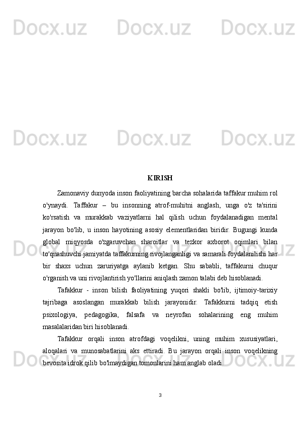 KIRISH
Zamonaviy dunyoda inson faoliyatining barcha sohalarida taffakur muhim rol
o'ynaydi.   Taffakur   –   bu   insonning   atrof-muhitni   anglash,   unga   o'z   ta'sirini
ko'rsatish   va   murakkab   vaziyatlarni   hal   qilish   uchun   foydalanadigan   mental
jarayon   bo'lib,   u   inson   hayotining   asosiy   elementlaridan   biridir.   Bugungi   kunda
global   miqyosda   o'zgaruvchan   sharoitlar   va   tezkor   axborot   oqimlari   bilan
to'qnashuvchi jamiyatda taffakurning rivojlanganligi va samarali foydalanilishi har
bir   shaxs   uchun   zaruriyatga   aylanib   ketgan.   Shu   sababli,   taffakurni   chuqur
o'rganish va uni rivojlantirish yo'llarini aniqlash zamon talabi deb hisoblanadi.
Tafakkur   -   inson   bilish   faoliyatining   yuqori   shakli   bo'lib,   ijtimoiy-tarixiy
tajribaga   asoslangan   murakkab   bilish   jarayonidir.   Tafakkurni   tadqiq   etish
psixologiya,   pedagogika,   falsafa   va   neyrofan   sohalarining   eng   muhim
masalalaridan biri hisoblanadi.
Tafakkur   orqali   inson   atrofdagi   voqelikni,   uning   muhim   xususiyatlari,
aloqalari   va   munosabatlarini   aks   ettiradi.   Bu   jarayon   orqali   inson   voqelikning
bevosita idrok qilib bo'lmaydigan tomonlarini ham anglab oladi.
3 