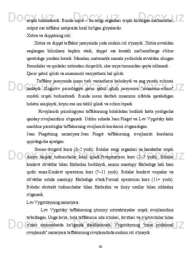 orqali tushuntiradi. Bunda input – bu sezgi organlari orqali kiritilgan ma'lumotlar,
output esa taffakur natijasida hosil bo'lgan g'oyalardir.
Xotira va diqqatning roli:
      Xotira va diqqat taffakur jarayonida juda muhim rol o'ynaydi. Xotira avvaldan
saqlangan   bilimlarni   taqdim   etadi,   diqqat   esa   kerakli   ma'lumotlarga   e'tibor
qaratishga yordam beradi. Masalan, matematik masala yechishda avvaldan olingan
formulalar va qoidalar xotiradan chiqarilib, ular miya tomonidan qayta ishlanadi.
Qaror qabul qilish va muammoli vaziyatlarni hal qilish:
             Taffakur jarayonida inson turli variantlarni baholaydi va eng yaxshi echimni
tanlaydi.   Kognitiv   psixologiya   qaror   qabul   qilish   jarayonini   "muammo-echim"
modeli   orqali   tushuntiradi.   Bunda   inson   dastlab   muammo   sifatida   qaraladigan
holatni aniqlaydi, keyin esa uni tahlil qiladi va echim topadi.
              Rivojlanish   psixologiyasi   taffakurning   bolalikdan   boshlab   katta   yoshgacha
qanday rivojlanishini  o'rganadi. Ushbu  sohada Jean Piaget  va Lev Vygotsky kabi
mashhur psixologlar taffakurning rivojlanish kurslarini o'rganishgan.
Jean   Piagetning   nazariyasi:Jean   Piaget   taffakurning   rivojlanish   kurslarini
quyidagicha ajratgan:
         Sensor-dvigatel  kursi  (0–2 yosh):  Bolalar  sezgi  organlari  va  harakatlar  orqali
dunyo   haqida   tushunchalar   hosil   qiladi.Preoperatsion   kurs   (2–7   yosh):   Bolalar
konkret   ob'ektlar   bilan   fikrlashni   boshlaydi,   ammo   mantiqiy   fikrlashga   hali   ham
qodir   emas.Konkret   operatsion   kurs   (7–11   yosh):   Bolalar   konkret   voqealar   va
ob'ektlar   ustida   mantiqiy   fikrlashga   o'tadi.Formal   operatsion   kurs   (11+   yosh):
Bolalar   abstrakt   tushunchalar   bilan   fikrlashni   va   ilmiy   usullar   bilan   ishlashni
o'rganadi.
Lev Vygotskyning nazariyasi:
            Lev   Vygotsky   taffakurning   ijtimoiy   interaktsiyalar   orqali   rivojlanishini
ta'kidlagan. Unga ko'ra, bola taffakurini oila a'zolari, do'stlari va o'qituvchilar bilan
o'zaro   munosabatda   bo'lganda   shakllantiradi.   Vygotskyning   "zona   proksimal
rivojlanish" nazariyasi taffakurning rivojlanishida muhim rol o'ynaydi
30 