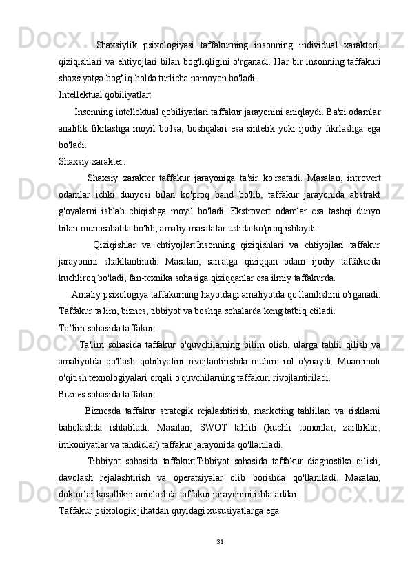             Shaxsiylik   psixologiyasi   taffakurning   insonning   individual   xarakteri,
qiziqishlari va ehtiyojlari  bilan bog'liqligini  o'rganadi. Har  bir insonning taffakuri
shaxsiyatga bog'liq holda turlicha namoyon bo'ladi.
Intellektual qobiliyatlar:
      Insonning intellektual qobiliyatlari taffakur jarayonini aniqlaydi. Ba'zi odamlar
analitik   fikrlashga   moyil   bo'lsa,   boshqalari   esa   sintetik   yoki   ijodiy   fikrlashga   ega
bo'ladi.
Shaxsiy xarakter:
            Shaxsiy   xarakter   taffakur   jarayoniga   ta'sir   ko'rsatadi.   Masalan,   introvert
odamlar   ichki   dunyosi   bilan   ko'proq   band   bo'lib,   taffakur   jarayonida   abstrakt
g'oyalarni   ishlab   chiqishga   moyil   bo'ladi.   Ekstrovert   odamlar   esa   tashqi   dunyo
bilan munosabatda bo'lib, amaliy masalalar ustida ko'proq ishlaydi.
            Qiziqishlar   va   ehtiyojlar:Insonning   qiziqishlari   va   ehtiyojlari   taffakur
jarayonini   shakllantiradi.   Masalan,   san'atga   qiziqqan   odam   ijodiy   taffakurda
kuchliroq bo'ladi, fan-texnika sohasiga qiziqqanlar esa ilmiy taffakurda.
      Amaliy psixologiya taffakurning hayotdagi amaliyotda qo'llanilishini o'rganadi.
Taffakur ta'lim, biznes, tibbiyot va boshqa sohalarda keng tatbiq etiladi.
Ta’lim sohasida taffakur:
          Ta'lim   sohasida   taffakur   o'quvchilarning   bilim   olish,   ularga   tahlil   qilish   va
amaliyotda   qo'llash   qobiliyatini   rivojlantirishda   muhim   rol   o'ynaydi.   Muammoli
o'qitish texnologiyalari orqali o'quvchilarning taffakuri rivojlantiriladi.
Biznes sohasida taffakur:
            Biznesda   taffakur   strategik   rejalashtirish,   marketing   tahlillari   va   risklarni
baholashda   ishlatiladi.   Masalan,   SWOT   tahlili   (kuchli   tomonlar,   zaifliklar,
imkoniyatlar va tahdidlar) taffakur jarayonida qo'llaniladi.
            Tibbiyot   sohasida   taffakur:Tibbiyot   sohasida   taffakur   diagnostika   qilish,
davolash   rejalashtirish   va   operatsiyalar   olib   borishda   qo'llaniladi.   Masalan,
doktorlar kasallikni aniqlashda taffakur jarayonini ishlatadilar.
Taffakur psixologik jihatdan quyidagi xususiyatlarga ega:
31 