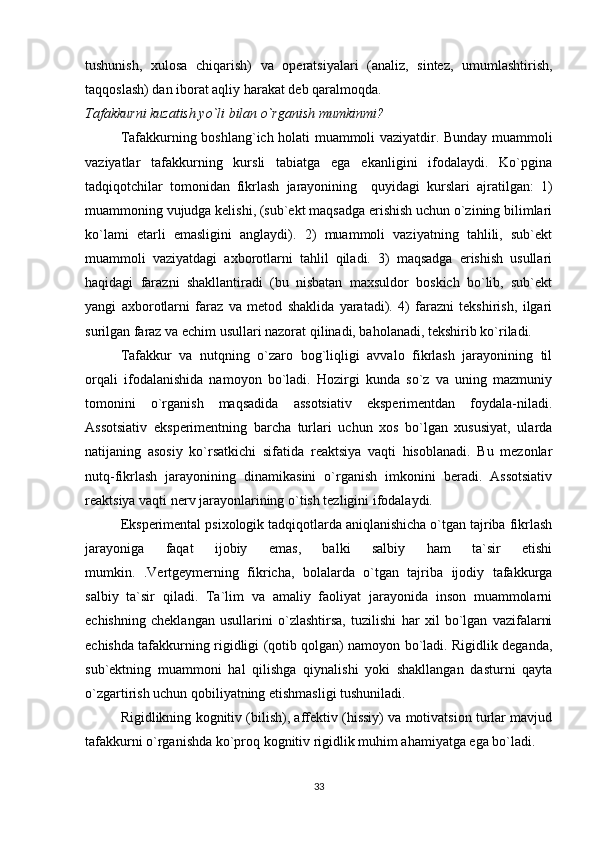 tushunish,   xulosa   chiqarish)   va   operatsiyalari   (analiz,   sintez,   umumlashtirish,
taqqoslash) dan iborat aqliy harakat deb qaralmoqda. 
Tafakkurni kuzatish yo`li bilan o`rganish mumkinmi? 
Tafakkurning boshlang`ich holati muammoli vaziyatdir. Bunday muammoli
vaziyatlar   tafakkurning   kursli   tabiatga   ega   ekanligini   ifodalaydi.   Ko`pgina
tadqiqotchilar   tomonidan   fikrlash   jarayonining     quyidagi   kurslari   ajratilgan:   1)
muammoning vujudga kelishi, (sub`ekt maqsadga erishish uchun o`zining bilimlari
ko`lami   etarli   emasligini   anglaydi).   2)   muammoli   vaziyatning   tahlili,   sub`ekt
muammoli   vaziyatdagi   axborotlarni   tahlil   qiladi.   3)   maqsadga   erishish   usullari
haqidagi   farazni   shakllantiradi   (bu   nisbatan   maxsuldor   boskich   bo`lib,   sub`ekt
yangi   axborotlarni   faraz   va   metod   shaklida   yaratadi).   4)   farazni   tekshirish,   ilgari
surilgan faraz va echim usullari nazorat qilinadi, baholanadi, tekshirib ko`riladi.
Tafakkur   va   nutqning   o`zaro   bog`liqligi   avvalo   fikrlash   jarayonining   til
orqali   ifodalanishida   namoyon   bo`ladi.   Hozirgi   kunda   so`z   va   uning   mazmuniy
tomonini   o`rganish   maqsadida   assotsiativ   eksperimentdan   foydala-niladi.
Assotsiativ   eksperimentning   barcha   turlari   uchun   xos   bo`lgan   xususiyat,   ularda
natijaning   asosiy   ko`rsatkichi   sifatida   reaktsiya   vaqti   hisoblanadi.   Bu   mezonlar
nutq-fikrlash   jarayonining   dinamikasini   o`rganish   imkonini   beradi.   Assotsiativ
reaktsiya vaqti nerv jarayonlarining o`tish tezligini ifodalaydi. 
Eksperimental psixologik tadqiqotlarda aniqlanishicha o`tgan tajriba fikrlash
jarayoniga   faqat   ijobiy   emas,   balki   salbiy   ham   ta`sir   etishi
mumkin.   .Vertgeymerning   fikricha,   bolalarda   o`tgan   tajriba   ijodiy   tafakkurga
salbiy   ta`sir   qiladi.   Ta`lim   va   amaliy   faoliyat   jarayonida   inson   muammolarni
echishning   cheklangan   usullarini   o`zlashtirsa,   tuzilishi   har   xil   bo`lgan   vazifalarni
echishda tafakkurning rigidligi (qotib qolgan) namoyon bo`ladi. Rigidlik deganda,
sub`ektning   muammoni   hal   qilishga   qiynalishi   yoki   shakllangan   dasturni   qayta
o`zgartirish uchun qobiliyatning etishmasligi tushuniladi. 
Rigidlikning kognitiv (bilish), affektiv (hissiy) va motivatsion turlar mavjud
tafakkurni o`rganishda ko`proq kognitiv rigidlik muhim ahamiyatga ega bo`ladi.
33 