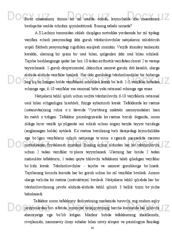Biror   muammoni   doimo   bir   xil   usulda   echish,   keyinchalik   shu   muammoni
boshqacha usulda echishni qiyinlashtiradi. Buning sababi nimada?
A.S.Lachins tomonidan ishlab chiqilgan metodika yordamida bir xil tipdagi
vazifani   echish   jarayonidagi   ikki   guruh   tekshiriluvchilar   natijalarini   solishtirish
orqali fikrlash jarayonidagi rigidlikni aniqlash mumkin. Vazifa shunday tanlanishi
kerakki,   ularning   bir   qismi   bir   usul   bilan,   qolganlari   ikki   usul   bilan   echiladi.
Tajriba boshlangunga qadar har biri 10 tadan arifmetik vazifadan iborat 2 ta varaqa
tayyorlanadi. 1-guruh eksperimental, ikkinchisi nazorat guruhi deb karalib, ularga
alohida-alohida vazifalar beriladi. Har ikki guruhdagi tekshiriluvchilar bir-birlariga
bog`liq bo`lmagan holda vazifalarni echishlari kerak bo`ladi. 1-5 vazifalar bittadan
echimga ega, 6-10 vazifalar esa minimal bitta yoki ratsional echimga ega emas.
Natijalarni tahlil qilish uchun nechta tekshiriluvchi 6-10 vazifalarni ratsional
usul   bilan   echganligini   hisoblab,   foizga   aylantirish   kerak.   Tafakkurda   ko`rsatma
(ustanovka)ning   rolini   o`z   davrida   Vyurtsburg   maktabi   namoyondalari   ham
ko`rsatib   o`tishgan.   Tafakkur   psixologiyasida   ko`rsatma   berish   deganda,   inson
oldiga   biror   vazifa   qo`yilganda   uni   echish   uchun   ongsiz   tarzda   tayyor   turishiga
(anglamagan   holda)   aytiladi.   Ko`rsatma   berishning   turli   darajadagi   kiyinchilikka
ega   bo`lgan   vazifalarni   echish   natijasiga   ta`sirini   o`rganish   maqsadida   maxsus
metodikadan   foydalanish   mumkin.   Buning   uchun   oldindan   har   bir   tekshiriluvchi
uchun   2   tadan   vazifalar   to`plami   tayyorlanadi.   Ularning   har   birida   2   tadan
mahsuldor  tafakkurni, 1 tadan qayta  tiklovchi  tafakkurni  talab qiladigan vazifalar
bo`lishi   kerak.   Tekshiriluvchilar   -   tajriba   va   nazorat   guruhlariga   bo`linadi.
Tajribaning birinchi  kursida har  bir guruh uchun bir  xil vazifalar beriladi. Ammo
ularga   turlicha   ko`rsatma   (instruktsiya)   beriladi.   Natijalarni   tahlil   qilishda   har   bir
tekshiriluvchining   javobi   alohida-alohida   tahlil   qilinib   3   ballik   tizim   bo`yicha
baholanadi.
          Tafakkur inson tafakkuriy faoliyatining markazida turuvchi eng muhim aqliy
jarayonlardan biri sifatida, insoniyat taraqqiyotining barcha kurslarida hal qiluvchi
ahamiyatga   ega   bo‘lib   kelgan.   Mazkur   bobda   tafakkurning   shakllanishi,
rivojlanishi,   zamonaviy   ilmiy  sohalar   bilan  uzviy   aloqasi   va   psixologiya   fanidagi
34 