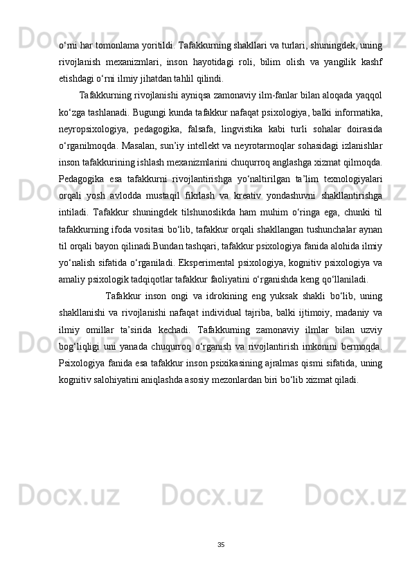 o‘rni har tomonlama yoritildi. Tafakkurning shakllari va turlari, shuningdek, uning
rivojlanish   mexanizmlari,   inson   hayotidagi   roli,   bilim   olish   va   yangilik   kashf
etishdagi o‘rni ilmiy jihatdan tahlil qilindi.
        Tafakkurning rivojlanishi ayniqsa zamonaviy ilm-fanlar bilan aloqada yaqqol
ko‘zga tashlanadi. Bugungi kunda tafakkur nafaqat psixologiya, balki informatika,
neyropsixologiya,   pedagogika,   falsafa,   lingvistika   kabi   turli   sohalar   doirasida
o‘rganilmoqda. Masalan, sun’iy intellekt va neyrotarmoqlar sohasidagi  izlanishlar
inson tafakkurining ishlash mexanizmlarini chuqurroq anglashga xizmat qilmoqda.
Pedagogika   esa   tafakkurni   rivojlantirishga   yo‘naltirilgan   ta’lim   texnologiyalari
orqali   yosh   avlodda   mustaqil   fikrlash   va   kreativ   yondashuvni   shakllantirishga
intiladi.   Tafakkur   shuningdek   tilshunoslikda   ham   muhim   o‘ringa   ega,   chunki   til
tafakkurning ifoda vositasi bo‘lib, tafakkur orqali shakllangan tushunchalar aynan
til orqali bayon qilinadi.Bundan tashqari, tafakkur psixologiya fanida alohida ilmiy
yo‘nalish  sifatida o‘rganiladi. Eksperimental  psixologiya, kognitiv psixologiya  va
amaliy psixologik tadqiqotlar tafakkur faoliyatini o‘rganishda keng qo‘llaniladi.
                    Tafakkur   inson   ongi   va   idrokining   eng   yuksak   shakli   bo‘lib,   uning
shakllanishi   va   rivojlanishi   nafaqat   individual   tajriba,   balki   ijtimoiy,   madaniy   va
ilmiy   omillar   ta’sirida   kechadi.   Tafakkurning   zamonaviy   ilmlar   bilan   uzviy
bog‘liqligi   uni   yanada   chuqurroq   o‘rganish   va   rivojlantirish   imkonini   bermoqda.
Psixologiya fanida esa tafakkur inson psixikasining ajralmas qismi sifatida, uning
kognitiv salohiyatini aniqlashda asosiy mezonlardan biri bo‘lib xizmat qiladi.
35 