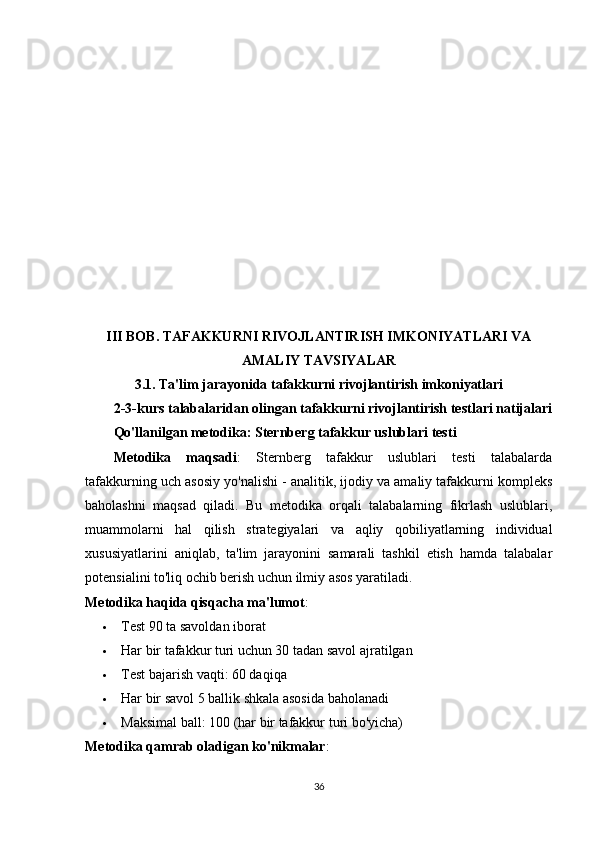 III BOB. TAFAKKURNI RIVOJLANTIRISH IMKONIYATLARI VA
AMALIY TAVSIYALAR
3.1. Ta'lim jarayonida tafakkurni rivojlantirish imkoniyatlari
2-3-kurs talabalaridan olingan tafakkurni rivojlantirish testlari natijalari
Qo'llanilgan metodika: Sternberg tafakkur uslublari testi
Metodika   maqsadi :   Sternberg   tafakkur   uslublari   testi   talabalarda
tafakkurning uch asosiy yo'nalishi - analitik, ijodiy va amaliy tafakkurni kompleks
baholashni   maqsad   qiladi.   Bu   metodika   orqali   talabalarning   fikrlash   uslublari,
muammolarni   hal   qilish   strategiyalari   va   aqliy   qobiliyatlarning   individual
xususiyatlarini   aniqlab,   ta'lim   jarayonini   samarali   tashkil   etish   hamda   talabalar
potensialini to'liq ochib berish uchun ilmiy asos yaratiladi.
Metodika haqida qisqacha ma'lumot :
 Test 90 ta savoldan iborat
 Har bir tafakkur turi uchun 30 tadan savol ajratilgan
 Test bajarish vaqti: 60 daqiqa
 Har bir savol 5 ballik shkala asosida baholanadi
 Maksimal ball: 100 (har bir tafakkur turi bo'yicha)
Metodika qamrab oladigan ko'nikmalar :
36 