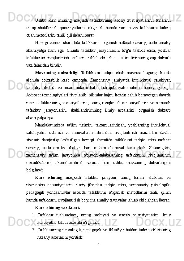 Ushbu   kurs   ishining   maqsadi   tafakkurning   asosiy   xususiyatlarini,   turlarini,
uning   shakllanish   qonuniyatlarini   o'rganish   hamda   zamonaviy   tafakkurni   tadqiq
etish metodlarini tahlil qilishdan iborat.
Hozirgi   zamon   sharoitida   tafakkurni   o'rganish   nafaqat   nazariy,   balki   amaliy
ahamiyatga   ham   ega.   Chunki   tafakkur   jarayonlarini   to'g'ri   tashkil   etish,   yoshlar
tafakkurini rivojlantirish usullarini ishlab chiqish — ta'lim tizimining eng dolzarb
vazifalaridan biridir.
M а vzuning   d о lz а rbligi   Tafakkurni   tadqiq   etish   mavzusi   bugungi   kunda
alohida   dolzarblik   kasb   etmoqda.   Zamonaviy   jamiyatda   intellektual   salohiyat,
tanqidiy   fikrlash   va   muammolarni   hal   qilish   qobiliyati   muhim   ahamiyatga   ega.
Axborot texnologiyalari rivojlanib, bilimlar hajmi keskin oshib borayotgan davrda
inson   tafakkurining   xususiyatlarini,   uning   rivojlanish   qonuniyatlarini   va   samarali
tafakkur   jarayonlarini   shakllantirishning   ilmiy   asoslarini   o'rganish   dolzarb
ahamiyatga ega.
Mamlakatimizda   ta'lim   tizimini   takomillashtirish,   yoshlarning   intellektual
salohiyatini   oshirish   va   innovatsion   fikrlashni   rivojlantirish   masalalari   davlat
siyosati   darajasiga   ko'tarilgan   hozirgi   sharoitda   tafakkurni   tadqiq   etish   nafaqat
nazariy,   balki   amaliy   jihatdan   ham   muhim   ahamiyat   kasb   etadi.   Shuningdek,
zamonaviy   ta'lim   jarayonida   o'quvchi-talabalarning   tafakkurini   rivojlantirish
metodikalarini   takomillashtirish   zarurati   ham   ushbu   mavzuning   dolzarbligini
belgilaydi. 
Kurs   ishining   mаqsаdi   tafakkur   jarayoni,   uning   turlari,   shakllari   va
rivojlanish   qonuniyatlarini   ilmiy   jihatdan   tadqiq   etish,   zamonaviy   psixologik-
pedagogik   yondashuvlar   asosida   tafakkurni   o'rganish   metodlarini   tahlil   qilish
hamda tafakkurni rivojlantirish bo'yicha amaliy tavsiyalar ishlab chiqishdan iborat.
Kurs ishining vаzifаlаri:
1. Tafakkur   tushunchasi,   uning   mohiyati   va   asosiy   xususiyatlarini   ilmiy
adabiyotlar tahlili asosida o'rganish; 
2. Tafakkurning   psixologik,   pedagogik   va   falsafiy   jihatdan   tadqiq   etilishining
nazariy asoslarini yoritish; 
4 