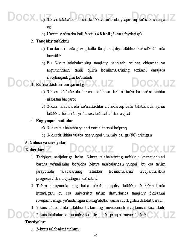 a) 3-kurs   talabalari   barcha   tafakkur   turlarida   yuqoriroq   ko'rsatkichlarga
ega
b) Umumiy o'rtacha ball farqi:  +4.8 ball  (3-kurs foydasiga)
2. Tanqidiy tafakkur : 
a) Kurslar   o'rtasidagi   eng   katta   farq   tanqidiy   tafakkur   ko'rsatkichlarida
kuzatildi
b) Bu   3-kurs   talabalarining   tanqidiy   baholash,   xulosa   chiqarish   va
argumentlarni   tahlil   qilish   ko'nikmalarining   sezilarli   darajada
rivojlanganligini ko'rsatadi
3. Ko'rsatkichlar barqarorligi : 
a) 3-kurs   talabalarida   barcha   tafakkur   turlari   bo'yicha   ko'rsatkichlar
nisbatan barqaror
b) 2-kurs   talabalarida   ko'rsatkichlar   notekisroq,   ba'zi   talabalarda   ayrim
tafakkur turlari bo'yicha sezilarli ustunlik mavjud
4. Eng yuqori natijalar : 
a) 3-kurs talabalarida yuqori natijalar soni ko'proq
b) 3-kursda ikkita talaba eng yuqori umumiy ballga (90) erishgan
5. Xulosa va tavsiyalar
Xulosalar:
1. Tadqiqot   natijalariga   ko'ra,   3-kurs   talabalarining   tafakkur   ko'rsatkichlari
barcha   yo'nalishlar   bo'yicha   2-kurs   talabalaridan   yuqori,   bu   esa   ta'lim
jarayonida   talabalarning   tafakkur   ko'nikmalarini   rivojlantirishda
progressivlik mavjudligini ko'rsatadi.
2. Ta'lim   jarayonida   eng   katta   o'sish   tanqidiy   tafakkur   ko'nikmalarida
kuzatilgan,   bu   esa   universitet   ta'lim   dasturlarida   tanqidiy   fikrlashni
rivojlantirishga yo'naltirilgan mashg'ulotlar samaradorligidan dalolat beradi.
3. 3-kurs   talabalarida   tafakkur   turlarining   muvozanatli   rivojlanishi   kuzatiladi,
2-kurs talabalarida esa individual farqlar ko'proq namoyon bo'ladi.
Tavsiyalar:
1. 2-kurs talabalari uchun : 
46 