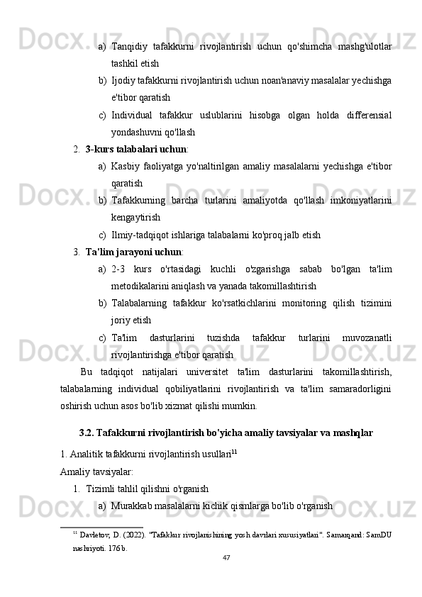 a) Tanqidiy   tafakkurni   rivojlantirish   uchun   qo'shimcha   mashg'ulotlar
tashkil etish
b) Ijodiy tafakkurni rivojlantirish uchun noan'anaviy masalalar yechishga
e'tibor qaratish
c) Individual   tafakkur   uslublarini   hisobga   olgan   holda   differensial
yondashuvni qo'llash
2. 3-kurs talabalari uchun : 
a) Kasbiy   faoliyatga   yo'naltirilgan   amaliy   masalalarni   yechishga   e'tibor
qaratish
b) Tafakkurning   barcha   turlarini   amaliyotda   qo'llash   imkoniyatlarini
kengaytirish
c) Ilmiy-tadqiqot ishlariga talabalarni ko'proq jalb etish
3. Ta'lim jarayoni uchun : 
a) 2-3   kurs   o'rtasidagi   kuchli   o'zgarishga   sabab   bo'lgan   ta'lim
metodikalarini aniqlash va yanada takomillashtirish
b) Talabalarning   tafakkur   ko'rsatkichlarini   monitoring   qilish   tizimini
joriy etish
c) Ta'lim   dasturlarini   tuzishda   tafakkur   turlarini   muvozanatli
rivojlantirishga e'tibor qaratish
Bu   tadqiqot   natijalari   universitet   ta'lim   dasturlarini   takomillashtirish,
talabalarning   individual   qobiliyatlarini   rivojlantirish   va   ta'lim   samaradorligini
oshirish uchun asos bo'lib xizmat qilishi mumkin.
3.2. Tafakkurni rivojlantirish bo'yicha amaliy tavsiyalar va mashqlar
1. Analitik tafakkurni rivojlantirish usullari 11
Amaliy tavsiyalar:
1. Tizimli tahlil qilishni o'rganish  
a) Murakkab masalalarni kichik qismlarga bo'lib o'rganish
11
  Davletov, D. (2022). "Tafakkur rivojlanishining yosh davrlari xususiyatlari".   Samarqand: SamDU
nashriyoti. 176 b.
47 