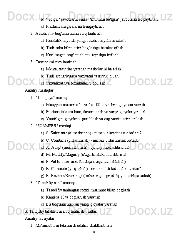 b) "To'g'ri" javoblarni emas, "mumkin bo'lgan" javoblarni ko'paytirish
c) Fikrlash chegaralarini kengaytirish
2. Assotsiativ bog'lanishlarni rivojlantirish  
a) Kundalik hayotda yangi assotsiatsiyalarni izlash
b) Turli soha bilimlarini bog'lashga harakat qilish
c) Kutilmagan bog'lanishlarni topishga intilish
3. Tasavvurni rivojlantirish  
a) Mental tasvirlar yaratish mashqlarini bajarish
b) Turli ssenariylarda vaziyatni tasavvur qilish
c) Vizualizatsiya texnikalarini qo'llash
Amaliy mashqlar:
1. "100 g'oya" mashqi  
a) Muayyan muammo bo'yicha 100 ta yechim g'oyasini yozish
b) Fikrlash to'xtasa ham, davom etish va yangi g'oyalar yaratish
c) Yaratilgan g'oyalarni guruhlash va eng yaxshilarini tanlash
2. "SCAMPER" mashqi  
a) S: Substitute (almashtirish) - nimani almashtirsak bo'ladi?
b) C: Combine (birlashtirish) - nimani birlashtirsak bo'ladi?
c) A: Adapt (moslashtirish) - qanday moslashtiramiz?
d) M: Modify/Magnify (o'zgartirish/kattalashtirish)
e) P: Put to other uses (boshqa maqsadda ishlatish)
f) E: Eliminate (yo'q qilish) - nimani olib tashlash mumkin?
g) R: Reverse/Rearrange (teskarisiga o'girish/qayta tartibga solish)
3. "Tasodifiy so'z" mashqi  
a) Tasodifiy tanlangan so'zni muammo bilan bog'lash
b) Kamida 10 ta bog'lanish yaratish
c) Bu bog'lanishlardan yangi g'oyalar yaratish
3. Tanqidiy tafakkurni rivojlantirish usullari
Amaliy tavsiyalar:
1. Ma'lumotlarni tekshirish odatini shakllantirish  
49 