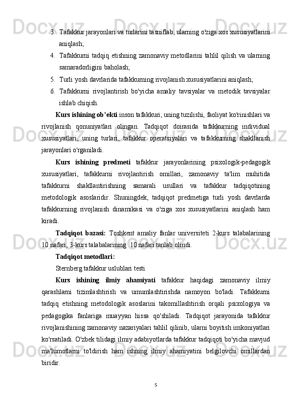 3. Tafakkur jarayonlari va turlarini tasniflab, ularning o'ziga xos xususiyatlarini
aniqlash; 
4. Tafakkurni tadqiq etishning zamonaviy metodlarini tahlil qilish va ularning
samaradorligini baholash; 
5. Turli yosh davrlarida tafakkurning rivojlanish xususiyatlarini aniqlash; 
6. Tafakkurni   rivojlantirish   bo'yicha   amaliy   tavsiyalar   va   metodik   tavsiyalar
ishlab chiqish.
Kurs ishining  о b’ е kti   inson tafakkuri, uning tuzilishi, faoliyat ko'rinishlari va
rivojlanish   qonuniyatlari   olingan.   Tadqiqot   doirasida   tafakkurning   individual
xususiyatlari,   uning   turlari,   tafakkur   operatsiyalari   va   tafakkurning   shakllanish
jarayonlari o'rganiladi. 
Kurs   ishining   predmeti   tafakkur   jarayonlarining   psixologik-pedagogik
xususiyatlari,   tafakkurni   rivojlantirish   omillari,   zamonaviy   ta'lim   muhitida
tafakkurni   shakllantirishning   samarali   usullari   va   tafakkur   tadqiqotining
metodologik   asoslaridir.   Shuningdek,   tadqiqot   predmetiga   turli   yosh   davrlarda
tafakkurning   rivojlanish   dinamikasi   va   o'ziga   xos   xususiyatlarini   aniqlash   ham
kiradi.
Tаdqiqоt   bаzаsi:   Tоshkеnt   amaliy   fanlar   universiteti   2-kurs   talabalarining
10 nаfаri,  3-kurs talabalarining   10 nаfаri tаnlаb оlindi. 
Tаdqiqоt mеtоdlаri :
Sternberg tafakkur uslublari testi  
Kurs   ishining   ilmiy   аhаmiyаti   tafakkur   haqidagi   zamonaviy   ilmiy
qarashlarni   tizimlashtirish   va   umumlashtirishda   namoyon   bo'ladi.   Tafakkurni
tadqiq   etishning   metodologik   asoslarini   takomillashtirish   orqali   psixologiya   va
pedagogika   fanlariga   muayyan   hissa   qo'shiladi.   Tadqiqot   jarayonida   tafakkur
rivojlanishining zamonaviy nazariyalari tahlil qilinib, ularni boyitish imkoniyatlari
ko'rsatiladi. O'zbek tilidagi ilmiy adabiyotlarda tafakkur tadqiqoti bo'yicha mavjud
ma'lumotlarni   to'ldirish   ham   ishning   ilmiy   ahamiyatini   belgilovchi   omillardan
biridir. 
5 