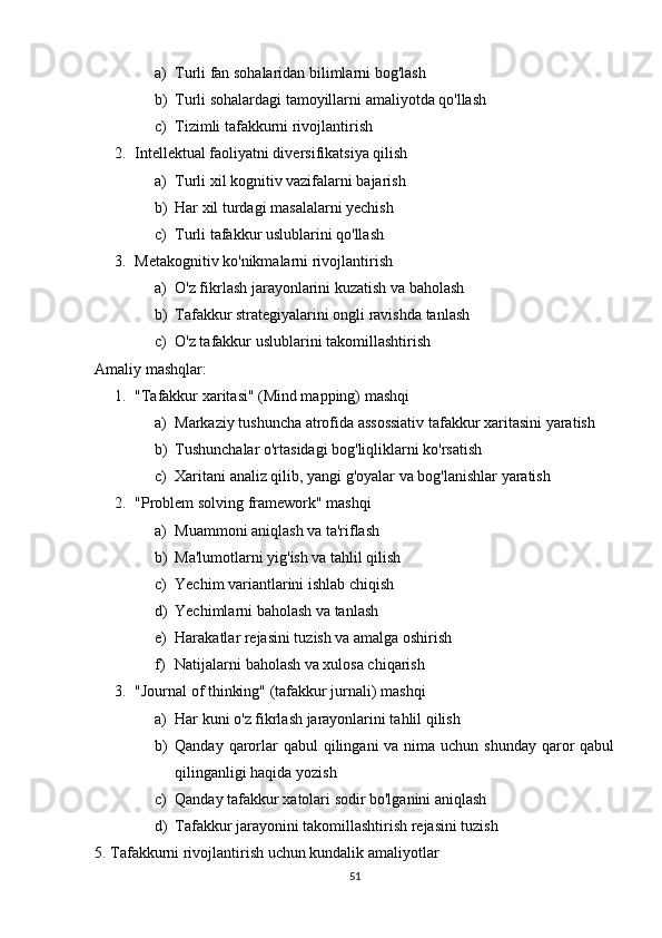 a) Turli fan sohalaridan bilimlarni bog'lash
b) Turli sohalardagi tamoyillarni amaliyotda qo'llash
c) Tizimli tafakkurni rivojlantirish
2. Intellektual faoliyatni diversifikatsiya qilish  
a) Turli xil kognitiv vazifalarni bajarish
b) Har xil turdagi masalalarni yechish
c) Turli tafakkur uslublarini qo'llash
3. Metakognitiv ko'nikmalarni rivojlantirish  
a) O'z fikrlash jarayonlarini kuzatish va baholash
b) Tafakkur strategiyalarini ongli ravishda tanlash
c) O'z tafakkur uslublarini takomillashtirish
Amaliy mashqlar:
1. "Tafakkur xaritasi" (Mind mapping) mashqi  
a) Markaziy tushuncha atrofida assossiativ tafakkur xaritasini yaratish
b) Tushunchalar o'rtasidagi bog'liqliklarni ko'rsatish
c) Xaritani analiz qilib, yangi g'oyalar va bog'lanishlar yaratish
2. "Problem solving framework" mashqi  
a) Muammoni aniqlash va ta'riflash
b) Ma'lumotlarni yig'ish va tahlil qilish
c) Yechim variantlarini ishlab chiqish
d) Yechimlarni baholash va tanlash
e) Harakatlar rejasini tuzish va amalga oshirish
f) Natijalarni baholash va xulosa chiqarish
3. "Journal of thinking" (tafakkur jurnali) mashqi  
a) Har kuni o'z fikrlash jarayonlarini tahlil qilish
b) Qanday qarorlar  qabul  qilingani  va nima uchun shunday  qaror  qabul
qilinganligi haqida yozish
c) Qanday tafakkur xatolari sodir bo'lganini aniqlash
d) Tafakkur jarayonini takomillashtirish rejasini tuzish
5. Tafakkurni rivojlantirish uchun kundalik amaliyotlar
51 