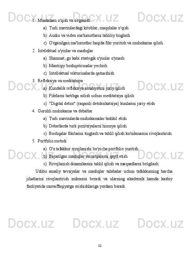 1. Muntazam o'qish va o'rganish  
a) Turli mavzulardagi kitoblar, maqolalar o'qish
b) Audio va video ma'lumotlarni tahliliy tinglash
c) O'rganilgan ma'lumotlar haqida fikr yuritish va muhokama qilish
2. Intelektual o'yinlar va mashqlar  
a) Shaxmat, go kabi strategik o'yinlar o'ynash
b) Mantiqiy boshqotirmalar yechish
c) Intellektual viktorinalarda qatnashish
3. Refleksiya va meditatsiya  
a) Kundalik refleksiya amaliyotini joriy qilish
b) Fikrlarni tartibga solish uchun meditatsiya qilish
c) "Digital detox" (raqamli detoksikatsiya) kunlarini joriy etish
4. Guruhli muhokama va debatlar  
a) Turli mavzularda muhokamalar tashkil etish
b) Debatlarda turli pozitsiyalarni himoya qilish
c) Boshqalar fikrlarini tinglash va tahlil qilish ko'nikmasini rivojlantirish
5. Portfolio metodi  
a) O'z tafakkur rivojlanishi bo'yicha portfolio yuritish
b) Bajarilgan mashqlar va natijalarni qayd etish
c) Rivojlanish dinamikasini tahlil qilish va maqsadlarni belgilash
Ushbu   amaliy   tavsiyalar   va   mashqlar   talabalar   uchun   tafakkurning   barcha
jihatlarini   rivojlantirish   imkonini   beradi   va   ularning   akademik   hamda   kasbiy
faoliyatida muvaffaqiyatga erishishlariga yordam beradi.
52 