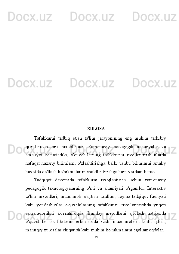 XULOSA
Tafakkurni   tadbiq   etish   ta'lim   jarayonining   eng   muhim   tarkibiy
qismlaridan   biri   hisoblanadi.   Zamonaviy   pedagogik   nazariyalar   va
amaliyot   ko'rsatadiki,   o'quvchilarning   tafakkurini   rivojlantirish   ularda
nafaqat nazariy bilimlarni  o'zlashtirishga, balki ushbu bilimlarni  amaliy
hayotda qo'llash ko'nikmalarini shakllantirishga ham yordam beradi.
Tadqiqot   davomida   tafakkurni   rivojlantirish   uchun   zamonaviy
pedagogik   texnologiyalarning   o'rni   va   ahamiyati   o'rganildi.   Interaktiv
ta'lim   metodlari,   muammoli   o'qitish   usullari,   loyiha-tadqiqot   faoliyati
kabi   yondashuvlar   o'quvchilarning   tafakkurini   rivojlantirishda   yuqori
samaradorlikni   ko'rsatmoqda.   Bunday   metodlarni   qo'llash   natijasida
o'quvchilar   o'z   fikrlarini   erkin   ifoda   etish,   muammolarni   tahlil   qilish,
mantiqiy xulosalar chiqarish kabi muhim ko'nikmalarni egallamoqdalar.
53 