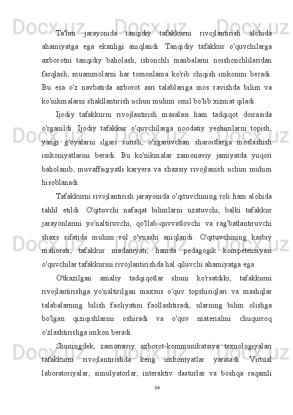 Ta'lim   jarayonida   tanqidiy   tafakkurni   rivojlantirish   alohida
ahamiyatga   ega   ekanligi   aniqlandi.   Tanqidiy   tafakkur   o'quvchilarga
axborotni   tanqidiy   baholash,   ishonchli   manbalarni   noishonchlilaridan
farqlash,   muammolarni   har   tomonlama   ko'rib   chiqish   imkonini   beradi.
Bu   esa   o'z   navbatida   axborot   asri   talablariga   mos   ravishda   bilim   va
ko'nikmalarni shakllantirish uchun muhim omil bo'lib xizmat qiladi.
Ijodiy   tafakkurni   rivojlantirish   masalasi   ham   tadqiqot   doirasida
o'rganildi.   Ijodiy   tafakkur   o'quvchilarga   noodatiy   yechimlarni   topish,
yangi   g'oyalarni   ilgari   surish,   o'zgaruvchan   sharoitlarga   moslashish
imkoniyatlarini   beradi.   Bu   ko'nikmalar   zamonaviy   jamiyatda   yuqori
baholanib,   muvaffaqiyatli   karyera   va   shaxsiy   rivojlanish   uchun   muhim
hisoblanadi.
Tafakkurni rivojlantirish jarayonida o'qituvchining roli ham alohida
tahlil   etildi.   O'qituvchi   nafaqat   bilimlarni   uzatuvchi,   balki   tafakkur
jarayonlarini   yo'naltiruvchi,   qo'llab-quvvatlovchi   va   rag'batlantiruvchi
shaxs   sifatida   muhim   rol   o'ynashi   aniqlandi.   O'qituvchining   kasbiy
mahorati,   tafakkur   madaniyati,   hamda   pedagogik   kompetensiyasi
o'quvchilar tafakkurini rivojlantirishda hal qiluvchi ahamiyatga ega.
O'tkazilgan   amaliy   tadqiqotlar   shuni   ko'rsatdiki,   tafakkurni
rivojlantirishga   yo'naltirilgan   maxsus   o'quv   topshiriqlari   va   mashqlar
talabalarning   bilish   faoliyatini   faollashtiradi,   ularning   bilim   olishga
bo'lgan   qiziqishlarini   oshiradi   va   o'quv   materialini   chuqurroq
o'zlashtirishga imkon beradi.
Shuningdek,   zamonaviy   axborot-kommunikatsiya   texnologiyalari
tafakkurni   rivojlantirishda   keng   imkoniyatlar   yaratadi.   Virtual
laboratoriyalar,   simulyatorlar,   interaktiv   dasturlar   va   boshqa   raqamli
54 
